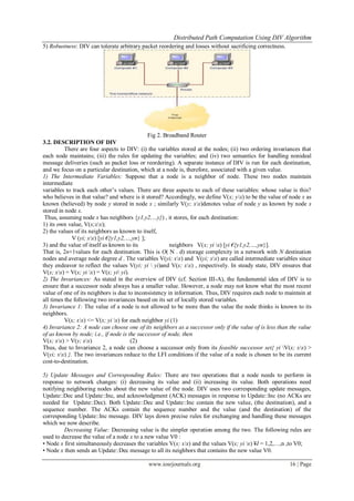 Distributed Path Computation Using DIV Algorithm
www.iosrjournals.org 16 | Page
5) Robustness: DIV can tolerate arbitrary packet reordering and losses without sacrificing correctness.
Fig 2. Broadband Router
3.2. DESCRIPTION OF DIV
There are four aspects to DIV: (i) the variables stored at the nodes; (ii) two ordering invariances that
each node maintains; (iii) the rules for updating the variables; and (iv) two semantics for handling nonideal
message deliveries (such as packet loss or reordering). A separate instance of DIV is run for each destination,
and we focus on a particular destination, which at a node is, therefore, associated with a given value.
1) The Intermediate Variables: Suppose that a node is a neighbor of node. These two nodes maintain
intermediate
variables to track each other’s values. There are three aspects to each of these variables: whose value is this?
who believes in that value? and where is it stored? Accordingly, we define V(x; yx) to be the value of node x as
known (believed) by node y stored in node x ; similarly V(y; xx)denotes value of node y as known by node x
stored in node x.
Thus, assuming node x has neighbors {y1,y2,…y}) , it stores, for each destination:
1) its own value, V(x;xx);
2) the values of its neighbors as known to itself,
V (yi; xx) [yi €{y1,y2,…,yn} ];
3) and the value of itself as known to its neighbors V(x; yi x) [yi €{y1,y2,…,yn}].
That is, 2n+1values for each destination. This is O( N . d) storage complexity in a network with N destination
nodes and average node degree d . The variables V(yi; xx) and V(yi; xx) are called intermediate variables since
they endeavor to reflect the values V(yi; yi  yi)and V(x; xx) , respectively. In steady state, DIV ensures that
V(x; xx) = V(x; yi x) = V(x; yi yi).
2) The Invariances: As stated in the overview of DIV (cf. Section III-A), the fundamental idea of DIV is to
ensure that a successor node always has a smaller value. However, a node may not know what the most recent
value of one of its neighbors is due to inconsistency in information. Thus, DIV requires each node to maintain at
all times the following two invariances based on its set of locally stored variables.
3) Invariance 1: The value of a node is not allowed to be more than the value the node thinks is known to its
neighbors.
V(x; xx) <= V(x; yi x) for each neighbor yi (1)
4) Invariance 2: A node can choose one of its neighbors as a successor only if the value of is less than the value
of as known by node; i.e., if node is the successor of node, then
V(x; xx) > V(y; xx) (2)
Thus, due to Invariance 2, a node can choose a successor only from its feasible successor set{ yi V(x; xx) >
V(yi; xx) }. The two invariances reduce to the LFI conditions if the value of a node is chosen to be its current
cost-to-destination.
5) Update Messages and Corresponding Rules: There are two operations that a node needs to perform in
response to network changes: (i) decreasing its value and (ii) increasing its value. Both operations need
notifying neighboring nodes about the new value of the node. DIV uses two corresponding update messages,
Update::Dec and Update::Inc, and acknowledgment (ACK) messages in response to Update::Inc (no ACKs are
needed for Update::Dec). Both Update::Dec and Update::Inc contain the new value, (the destination), and a
sequence number. The ACKs contain the sequence number and the value (and the destination) of the
corresponding Update::Inc message. DIV lays down precise rules for exchanging and handling these messages
which we now describe.
Decreasing Value: Decreasing value is the simpler operation among the two. The following rules are
used to decrease the value of a node x to a new value V0 :
• Node x first simultaneously decreases the variables V(x; xx) and the values V(x; yi x) ¥I = 1,2,…,n ,to V0;
• Node x then sends an Update::Dec message to all its neighbors that contains the new value V0.
 