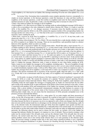 Distributed Path Computation Using DIV Algorithm
www.iosrjournals.org 17 | Page
• Each neighbor yi of x that receives an Update::Dec message containing V0 as the new value updates V(x; yiyi)
to V0.
Increasing Value: Increasing value is potentially a more complex operation, however, conceptually it is
simply an inverse operation: in the decrease operation a node first decreases its value and then notifies its
neighbors; in the increase operation, a node first notifies its neighbors (and waits for their acknowledgments)
and then increases its value. In particular, a node x uses the following rules to increase its value to V1:
• Node x first sends an Update::Inc message to all its neighbors.
• Each neighbor yi of x that receives an Update::Inc message sends an acknowledgment message (ACK) when it
is able to do so according to the rules explained in details below (Section III). When yi is ready to send the
ACK, it first modifies V(x; yi  yi), changes successor, if necessary (since the feasible successor set may
change), and then sends the ACK to x; the ACK contains the sequence number of the corresponding Update::Inc
message and the new value of V(x; yi  yi). Note that in this case it is essential that node yi changes successor, if
necessary, before sending the ACK.
• When node x receives an ACK from its neighbor yi, it modifies V(x; yi x) to V1. At any time, node x can
choose any value V(x; x x) <= V(x; yi x) ¥i=1, 2,…, n.
Rules for Sending Acknowledgment: The Two Modes: We now describe how a node decides whether it can send
an ACK in response to an Update::Inc message. There are two possibilities: each possibility leads to a distinct
behavior of the algorithm, which we refer to as modes.
Suppose that node yi received an Update::Inc message from node x. Recall that node yi must increase V(x; yi 
yi) before sending an ACK. However, increasing V(x; yi  yi) may remove node x from the feasible successor set
at node yi. If node x is the only preferred node in the feasible successor set of node yi, then node yi may lose its
path if V(x; yi  yi) is increased without first increasing V(yi; yi  yi) . In such a case node yi has two options: 1)
first increase V(yi; yi  yi) and then increase V(x; yi  yi) and send the ACK to node x; or 2) increase V(xi; yi  yi
), send ACK to node x and then increase V(yi; yi  yi . If a node uses option 1), we say that DIV is operating in
its normal mode; if a node uses option 2), we say that DIV is operating in alternate mode. In the normal mode
[i.e., using option 1)], update requests propagate to upstream nodes in the same manner as in DUAL and other
previous works. If node x is not the sole desirable successor of node yi, then node yi will immediately respond to
node x’s Update::Inc message. Otherwise, node yi wants to increase its own value before sending an ACK.
Node yi issues its own Update::Inc message to all its neighbors, including node x . The set of neighbors of node
yi that do not depend on node yi for reaching the destination based on their current values (which includes node
x ), would immediately respond to node yi with an ACK. When node yi receives ACKs (in response to node yi’s
Update::Inc message) from all its neighbors, it will send ACK to node x (as a response to node x’s Update::Inc
message). This process terminates due to acyclicity of the successor graph; when the node yi is a ―leaf‖ node
(i.e., a node that is not a downstream node for any node), all its neighbors will immediately respond with an
ACK.
At this point, we pause to briefly discuss a few basic aspects of ―protocol machinery‖ associated with
waiting for ACKs at a node. We assume the existence of a separate ―liveness‖ protocol operating between
neighbors and used to detect link/node failures. When waiting for ACKs from neighbors, node maintains a list
of pending ACKs for each Update::Inc message it is keeping track of. Nodes are removed from the list either
upon receipt of the intended ACK or upon notification of the failure of the liveness protocol to the node. A timer
is associated with pending ACKs and retransmission of the Update::Inc message is performed when the timer
expires. After a given number of unsuccessful retransmission attempts, the node declares its session to the
neighbor failed irrespective of the current status of the liveness protocol, and proceeds to re-initialize it. By
following these simple rules, we can ensure that the transmission of ACKs proceeds unimpeded even in the
presence of losses and node/link failures.
Turning next to the alternate mode [i.e., using option 2)], we trade simpler and faster processing of
ACKs for the risk of having node yi without a successor for a period of time (until it is allowed to increase its
value). At a first glance, this may seem unwise. However, if node x originated the value-increase request in the
first place because the link to its successor was down (as opposed to only a finite cost change), then the old path
does not exist and the normal mode has no advantage over the alternate mode in terms of maintaining a path. In
fact, in the alternate mode, the downstream nodes get ACKs from their neighbors more quickly and thus can
switch earlier to a new successor (which hopefully has a valid path) than in the normal mode. It is not necessary
for all nodes to use the same mode (either normal or alternate); each node can make an independent selection. In
particular, the following scheme can be used to choose the best mode: we include a bit in the Update::Inc
message that indicates whether the request is in response to a loss of old path. Then an intuitive strategy is that
nodes use the normal mode if the old path exists, and use the alternate mode if the old path does not exist.
However, the normal mode does have one significant advantage over the alternate mode: the counting-to-
infinity problem cannot arise in the normal mode whereas there is no such guarantee in the alternate mode.
Thus, the previous strategy is perhaps useful only in the cases where counting-to-infinity is not a significant
problem or a mitigation mechanism is in place. Semantics for Handling Message Reordering: So far, we have
 