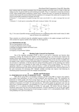 Distributed Path Computation Using DIV Algorithm
www.iosrjournals.org 18 | Page
been working under the implicit assumption that all update messages and ACKs come to a node in order and
without any loss. In practice both loss and reordering are possible. Thus, it is important to ensure the correctness
of DIV under possible packet reordering or packet losses. Towards this goal, we maintain the following two
semantics that account for nonzero delays between origination of a message at the sender and its reception at the
receiver and possible reordering of messages and ACKs.
6) Semantic 1: A node ignores an update message that comes out-of-order ( i.e., after a message that was sent
later).
7) Semantic 2: A node ignores outstanding ACKs after issuing an Update::Dec message.
Fig. 2. Two cases of possible message exchanges between two neighboring nodes which would violate (3). Both
cases are shown to be contradictory.
These semantics are enforced using the embedded sequence numbers in the update messages (recall that an
ACK includes the sequence number of the Update::Inc that triggered it).
3.2.1 PROPERTIES OF DIV
The two main properties of DIV are:
1) Loop-Free Operation at Every Instant
2) Multiple Overlapping Updates and Packet Losses
3) Counting-to-Infinity
4) Frequency of Synchronous Updates
IV. Routing Under General Cost Functions
One of the important advantages of DIV is that it is not tied to a particular cost function when
computing a routing. We illustrate the benefits of this decoupling using a cost function that instead of the
standard shortest path distance function, seeks to maximize the number of next-hops available at all nodes for
each destination. The availability of multiple next-hops ensures that the failure of any one link or neighbor does
not impede a node’s ability to continue forwarding traffic to a destination. A failure results in the loss of at most
one next hop to a destination, so that the node can continue forwarding packets on the remaining ones without
waiting for new paths to be computed. In other words, the routing is robust to local failures. This may be an
appropriate objective in settings where end-to-end latency is small and bandwidth plentiful, e.g., as in the
previously mentioned large-scale Ethernet networks spanning entire metropolitan areas, which provided some of
the early motivations for developing DIV. Multiple available next-hops also improve load balancing by
distributing packet transmissions across the multiple associated links.
V. Results And Performance
5.1. PERFORMANCE OF DIV IN SHORTEST PATH ROUTING
DBF, DUAL (using SNC as its feasibility condition), and DIV (using DBF to compute value updates),
and compare their performance in terms of loop avoidance9 and convergence time. The simulations are
performed on random graphs with fixed average degree of 5, but in order to generate a reasonable range of
configurations, a number of other parameters are varied. Networks with sizes ranging from 10 to 90 nodes are
explored in increments of 10 nodes. For each network-size, 100 random graphs are generated. Link costs are
drawn from a bimodal distribution: with probability 0.5 a link cost is uniformly distributed in [0,1]; and with
probability 0.5 it is uniformly distributed in [0,100]. For each graph, 100 random link-cost changes are
introduced, again drawn from the same bimodal distribution. All three algorithms are run on the same graphs
and sequences of changes. Processing time of each message is random: it is 2 s with probability 0.0001, 200 ms
with probability 0.05, and 10 ms otherwise.
 
