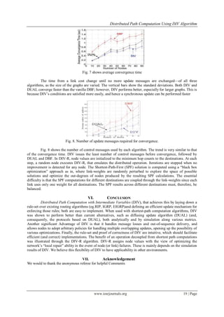 Distributed Path Computation Using DIV Algorithm
www.iosrjournals.org 19 | Page
Fig. 7 shows average convergence time
The time from a link cost change until no more update messages are exchanged—of all three
algorithms, as the size of the graphs are varied. The vertical bars show the standard deviations. Both DIV and
DUAL converge faster than the vanilla DBF; however, DIV performs better, especially for larger graphs. This is
because DIV’s conditions are satisfied more easily, and hence a synchronous update can be performed faster
Fig. 8. Number of update messages required for convergence.
Fig. 8 shows the number of control messages used by each algorithm. The trend is very similar to that
of the convergence time. DIV issues the least number of control messages before convergence, followed by
DUAL and DBF. In DIV-R, node values are initialized to the minimum hop counts to the destinations. At each
step, a random node executes DIV-R, that emulates the distributed operation. Iterations are stopped when no
improvement is detected for any node. The Shortest-Path-First (SPF) solution is computed using a ―black box
optimization‖ approach as in, where link-weights are randomly perturbed to explore the space of possible
solutions and optimize the out-degrees of nodes produced by the resulting SPF calculations. The essential
difficulty is that the SPF computations for different destinations are coupled through the link-weights since each
link uses only one weight for all destinations. The SPF results across different destinations must, therefore, be
balanced.
VI. CONCLUSION
Distributed Path Computation with Intermediate Variables (DIV), that achieves this by laying down a
rule-set over existing routing algorithms (eg.RIP, IGRP, EIGRP)and defining an efficient update mechanism for
enforcing those rules; both are easy to implement. When used with shortest-path computation algorithms, DIV
was shown to perform better than current alternatives, such as diffusing update algorithm (DUAL) (and,
consequently, the protocols based on DUAL), both analytically and by simulation along various metrics.
Another significant Advantage of DIV is that it handles message losses and out-of-sequence delivery, and
allows nodes to adopt arbitrary policies for handling multiple overlapping updates, opening up the possibility of
various optimizations. Finally, the rule-set and proof of correctness of DIV are intuitive, which should facilitate
efficient (and correct) implementations. The benefit of an operation decoupled from shortest path computations
was illustrated through the DIV-R algorithm. DIV-R assigns node values with the view of optimizing the
network’s ―local repair‖ ability in the event of node (or link) failures. These is mainly depends on the simulation
results of DIV. We believe this flexibility of DIV to have applicability in other environments.
VII. Acknowledgement
We would to thank the anonymous referee for helpful Comments
 