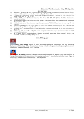 Distributed Path Computation Using DIV Algorithm
www.iosrjournals.org 20 | Page
REFERENCES
[1] A. Shankar, C. Alaettinoglu, K. Dussa-Zieger, and I. Matta, ―Transient and steady-state performance of routing protocols: Distance-
vector versus link-state,‖ Internetw.: Res. Exper., vol. 6, no. 2, pp. 59–87, Jun. 1995.
[2] P. Francois and O. Bonaventure, ―Avoiding transient loops during IGP convergence in IP networks,‖ in Proc. IEEE INFOCOM,
Miami, FL, Mar. 2005, vol. 1, pp. 237–247.
[3] J. Moy, ―OSPF version 2,‖ Internet Engineering Task Force, RFC 2328, 1998 [Online]. Available: http://www.rfc-
editor.org/rfc/rfc2328.txt
[4] R. Albrightson, J. J. Garcia-Luna-Aceves, and J. Boyle, ―EIGRP – A fast routing protocol based on distance vectors,‖ presented at
the Netw./ Interop. 1994.
[5] J. J. Garcia-Lunes-Aceves, ―Loop-free routing using diffusing computations,‖ IEEE/ACMTrans. Netw. vol. 1, no. 1, pp. 130–141,
Feb. 1993.
[6] S. Vutukury and J. J. Garcia-Luna-Aceves, ―MDVA: A distance-vector multipath routing protocol,‖ in Proc. IEEE INFOCOM,
Anchorage, AK, Apr. 2001, vol. 1, pp. 557–564.
[7] S. Vutukury and J. J. Garcia-Luna-Aceves, ―A simple approximation to minimum-delay routing,‖ in Proc. ACM SIGCOMM, 1999,
pp.227–238.
[8] K. Elmeleegy, A. L. Cox, and T. S. E. Ng, ―On count-to-infinity induced forwarding loops in Ethernet networks,‖ in Proc. IEEE
INFOCOM, 2006, pp. 1–13.
[9] W. T. Zaumen and J. J. Garcia-Luna-Aceves, ―Dynamics of distributed shortest path routing algorithms,‖ in Proc. ACM
SIGCOMM, Zurich, Switzerland, Sep. 1991, pp. 31–42.
Author Bibliography
Mr. P. vinay Bhushan received his B.Tech in Computer science and Engineering from J.B. Institute Of
Engineering and Technology, JNTU, Hyderabad and Pursuing M.Tech in Computer science Engineering from Aurora’s
Technological And Research Institute, JNTU, Hyderabad.
Mrs. R. Sumathi working as Sr.Assistant Professor in the Department of Computer Science and Engineering, in
Aurora’s Technological And Research Institute with a teaching experience of 5 years. She has received her Master Degree in
Technology in computer science From VNR VJIET JNTU, Hyderabad.
 