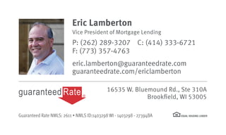 16535 W. Bluemound Rd., Ste 310A
Brookfield, WI 53005
Eric Lamberton
Vice President of Mortgage Lending
P: (262) 289-3207 C: (414) 333-6721
F: (773) 357-4763
eric.lamberton@guaranteedrate.com
guaranteedrate.com/ericlamberton
Guaranteed Rate NMLS: 2611 • NMLS ID:1403298 WI - 1403298 - 27394BA
 