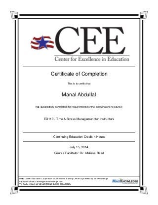 Manal Abdullal
ED110 - Time & Stress Management for Instructors
Certificate of Completion
This is to certify that
has successfully completed the requirements for the following online course:
Continuing Education Credit: 4 Hours
July 15, 2014
Course Facilitator: Dr. Melissa Read
Delta Career Education Corporation's CEE Online Training Center is powered by MaxKnowledge.
Verification Email: admin@maxknowledge.com
Verification Hash: d41d8cd98f00b204e9800998ecf8427e
 