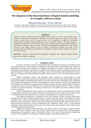 ISSN (e): 2250 – 3005 || Vol, 04 || Issue, 4 || April – 2014 ||
International Journal of Computational Engineering Research (IJCER)
www.ijceronline.com Open Access Journal Page 19
Development of the theoretical bases of logical domain modeling
of a complex software system
Oleksandr Dorensky1
, Alexey Smirnov2
1 Lecturer, Department of Software, Kirovohrad National Technical University, Kirovohrad, Ukraine
2 Professor, Department of Software, Kirovohrad National Technical University, Kirovohrad, Ukraine
I. INTRODUCTION
Currently, information systems and technologies allow providing the automation of practically all the
areas of human activity. This has become a consequence of the need to process considerably greater amounts of
accumulated information and complexity of managing technologies of complex systems that ensure the
functioning of many industries and activities of mankind. One of the main factors underlying this process is the
rapid development of digital and computer technology, universal informatization and globalization of society.
Thus, the development and implementation of complex software systems is one of the most important tasks of
our time.
Modern information systems and automated control systems are characterized by being
multicomponent, having many interactions of functional elements, processing and exchange of large amounts of
data, having elements of competition while using of the system resources and, consequently, by the complexity
of the design and development of software. The complexity of software systems is caused by the complexity of
the real domain, the difficulties of managing the development process, the need to provide sufficient flexibility
to a program, as well as by an unsatisfactory ways of behavior of large discrete systems [1]. Thus, currently, a
scientific and technical challenge of designing, developing new and improving existing software complex
systems is important.
Software implementation of any complex system requires the use of the domain decomposition, which
is represented as its partition into constituent elements. Thus, the domain refers to a part of the real world, which
is a medium definition and implementation of a specific automated process or a group of processes [2].
The domain decomposition is performed by one of the common schemes: structural (algorithmic)
decomposition and object-oriented decomposition [3]. The basis of the first scheme is the partition by actions
(algorithms) and is used in the development of simple software. Structural technology of the software considers
the entire system as the function, which is parted into sub-functions (procedures), then on sub-sub-functions etc.
Object-oriented decomposition provides decomposition into autonomous objects. Thus, in object-oriented
technology, unlike in the structural, the basic unit is not a function, but a class of objects, each of which consists
of methods (actions) and the data [3.5].
Application of object-oriented technology in the stages of analysis and design of complex software
systems (CSS) allows offering a wide range of logic models, based on a unified notation. This approach to
programming and maintenance stages is developed in detail in the form of object-oriented programming
concept, which is displayed in the topology of modern languages and integrated systems [6-8].
ABSTRACT
Software of modern information and telecommunications systems, as well as of automated control
systems is characterized by complexity. Therefore, in the initial stages of the life cycle of complex
software systems there exists an actual problem of the application of effective technologies
decomposition and logical domain modeling, as well as of software design. The paper proposes a
mathematical formulation of the definition of the basic conceptual units of logical domain model for
the creation of complex software systems. The proposed mathematical formalization of the logical
structure of the domain model in terms of objects, relationships, attributes and states is the
theoretical basis of mathematical formalization of techniques of logical domain modeling using object-
oriented technology.
Keywords: software, object-oriented technology, modeling, data domain, logical model,
object, link, attribute, condition.
 