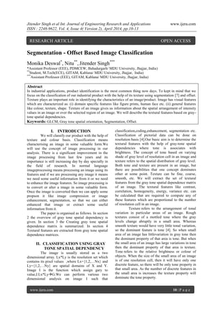 Jitender Singh et al Int. Journal of Engineering Research and Applications www.ijera.com
ISSN : 2248-9622, Vol. 4, Issue 4( Version 2), April 2014, pp.10-13
www.ijera.com 10 | P a g e
Segmentation - Offset Based Image Classification
Monika Deswal*
, Nitu**
, Jitender Singh***
*Assistant Professor (EEE), PDMCEW, Bahadurgarh/ MDU University, Jhajjar, India)
**
Student, M.Tech(ECE), GITAM, Kablana/ MDU University, Jhajjar, India)
***
Assistant Professor (EEE), GITAM, Kablana/ MDU University, Jhajjar, India)
Abstract
In industrial applications, product identification is the most common thing now days. To kept in mind that we
focus on the classification of our industrial product with the help of its texture using segmentation [7] and offset.
Texture plays an important role in identifying the characteristics of an image/product. Image has visual features
which are characterized as: (i) domain specific features like figure prints, human face etc. (ii) general features
like colour, texture, shape. Texture of an image gives us information about the spatial arrangement of intensity
values in an image or over the selected region of an image. We will describe the textural features based on gray-
tone spatial dependencies.
Keywords: GLCM, Gray tone spatial orientation, Segmentation, Offset.
I. INTRODUCTION
We will classify our product with the help of
texture and colour basis. Classification means
characterising an image in some valuable form.We
will use the concept of image processing in our
analysis. There is a significant improvement in the
image processing from last few years and its
importance is still increasing day by day specially in
the field of research. In normal language
imageprocessing means processing an image using its
features and if we are processing any image it means
we need some useful information from it or we need
to enhance the image features. So image processing is
to convert or alter a image in some valuable form.
Once the image is converted then we can apply some
propson it like image compression or image
enhancement, segmentation, so that we can either
enhanced that image or extract some useful
information from it.
The paper is organised as follows. In section
2 the overview of gray tone spatial dependency is
given. In section 3 the Creating gray tone spatial
dependence matrix is summarized. In section 4
Textural features are extracted from gray tone spatial
dependence matrices.
II. CLASSIFICATION USING GRAY
TONE SPATIAL DEPENDENCY
The image is usually stored as a two
dimensional array. Lx*Ly is the resolution set which
contains its pixel values ,where Lx={1,2,…Nx} and
Ly={1,2,…Ny} are spatial domains of X and Y.
Image I is the function which assign gary to
value,I:Lx*LyG.We can perform various two
dimensional analysis on image I such that
classification,coding,enhancement, segmentation etc.
Classification of pictorial data can be done on
resolution basis [4].Our basic aim is to determine the
textural features with the help of gray-tone spatial
dependencies where tone is associates with
brightness. The concept of tone based on varying
shade of gray level of resolution cell in an image and
texture refers to the spatial distribution of gray level.
Both tone and texture are present in an image, but
there are possibilities that one concept dominates
other at some point. Texture can be fine, coarse,
smooth, etc. We will extract the set of textural
features from the gray tone spatial dependence matrix
of an image. The textural features like contrast,
correlation, homogeneity, energy, variance etc. can
be calculated that are required to compute any of
these features which are proportional to the number
of resolution cell in an image.
Texture refers to the arrangement of tonal
variation in particular areas of an image. Rough
textures consist of a mottled tone where the gray
levels change abruptly in a small area. Whereas
smooth texture would have very little tonal variation,
so the dominant feature is tone [4]. So when small
area of an image has littlevariation in gray tone then
the dominant property of that area is tone. But when
the small area of an image has large variations in tone
then the dominant property of that area is texture.
Tone refers to the relative brightness or colour of
objects. When the size of the small area of an image
is of one resolution cell, then it will have only one
discrete feature, so there will be only tone property in
that small area. As the number of discrete features in
the small area is increases the texture property will
dominate the tone property.
RESEARCH ARTICLE OPEN ACCESS
 