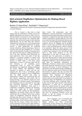 Burhan Ul Islam Khan et al. Int. Journal of Engineering Research and Applications www.ijera.com
ISSN : 2248-9622, Vol. 4, Issue 4( Version 5), April 2014, pp.12-15
www.ijera.com 12 | P a g e
QoS oriented MapReduce Optimization for Hadoop Based
BigData Application
Burhan Ul Islam Khan1
, Rashidah F. Olanrewaju2
1,2
Department of Electrical and Computer Engineering, Kulliyyah of Engineering, International Islamic
University Malaysia
Due to increase in data load on cloud
infrastructure the maintenance of quality services for
BigData applications has become a major issue [1].
The data storage of structured as well as unstructured
kinds are also a big concern to be considered while
operating with certain search engine or data exploring
applications[2]. On the other hand data intensive
computation for cloud services is also increasing with
vast pace. The predominant requirement for quality
services in cloud infrastructure are optimized
resource utilization, efficient processing in terms of
execution time and data portability [1]. To develop
such a cloud framework a number of researches have
been done and still going on. Hadoop framework is
one of the most successful cloud frameworks for
cloud applications. This is the matter of fact that
Hadoop is a potential candidate to operate with
hundreds of Petabytes of data on cloud, but with
increase in further loads, it still needs certain
optimization in terms of execution speed and fair
load balancing or job scheduling across
encompassing nodes in cloud [3]. Hadoop
encompasses two components, Hadoop distribution
file system (HDFS) and MapReduce. HDFS
represents an interface of nodes, task and user
assigned jobs. But in fact a revolutionary system
optimization can be carried in terms of MapReduce
only [4]. HDFS possesses little scope of
enhancements. Dealing with unstructured data and
data intensive applications, data locality and its
mining becomes a very difficult scenario for cloud
infrastructure [5]. Therefore, generic load balancing
and scheduling cannot be advocated for such huge
data processing applications. Even individual
enhancements of MapReduce which itself is a
combination of Mapping, Sampling and Reducing,
might cause higher and of course unwanted
overheads on cloud, resulting into QoS degradation.
MapReduce can provide certain scope for further
enhancement [6]. In Hadoop based cloud compute
system, the MapReduce framework functions for
collecting data from various clusters or nodes and
then processing for Map process which is followed
by Reduce phase. Thus in between these two phases
along with the resource retrieval and process of
resource allocation at proper cluster nodes might be a
huge fraction that can be further enhanced to yield
better results. The predominant issue with
MapReduce is that this framework is fundamentally
batch-processing oriented and whenever processing is
initialized, it’s updation for input data cannot be done
with the expectation of similar output [6]. This is the
main reason that makes this framework function poor
in case of its real time application. Similarly, the data
collection, process for Mapping and the shuffling
which is in later stage converted to the intermediate
data is a time consuming process, which is required
to be optimized. Again, the reduce process of the
intermediate data with the key based approach is also
a tedious task compared to the conventional table
driven or SQL based approach, as the data
categorization on the basis of certain rank is a
mammoth task. The replacement or allocation of
these data efficient nodes is a great deal to be taken
care of. So, considering these all aspects of functional
MapReduce technique, it can be found that there is a
huge space for algorithmic optimization for
MapReduce. Therefore a scheme must be developed
that could effectively eliminate the issue of resource
utilization and latency in cloud infrastructure. The
optimization with intermediate storage in MapReduce
can give improved results and the selection of right
data location for specific data type can reduce the
computational complexity and execution time can be
enhanced. Thus scheduling of MapReduce
components with data location and availability of
sensitive mode can be much fruitful. It can further be
optimized if along with MapReduce job assignments
a fair load balancing across comprising nodes is
formed. On the other hand, because of the dynamic
characteristics of cloud and its heterogeneous
behaviour existing between the central servers and
storing disks there must be something like a parallel
architecture that could enhance the processing speed
and data retrieval rate in MapReduce. Similarly, the
load must be distributed uniformly across the
network, so that the situation of uneven data
distribution can be eliminated [7].
This is pragmatic view of researchers that
optimization of MapReduce components (Map,
Sample, Reduce) can bring revolutionary
enhancements in QoS assurance for Hadoop model
which can further optimize performance for BigData
RESEARCH LETTER OPEN ACCESS
 