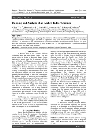 Soorya S R et al Int. Journal of Engineering Research and Applications www.ijera.com
ISSN : 2248-9622, Vol. 4, Issue 4( Version 8), April 2014, pp.09-12
www.ijera.com 9 | P a g e
Planning and Analysis of an Arched Indoor Stadium
Alice T V **
, Harisankar S *
, Jithin U K, Soorya S R*
, Sukanya Krishnan *
**
(Mar Athanasius College of Engineering, Kothamangalam, Professor, Civil Engineering Department)
*
(Mar Athanasius College of Engineering, Kothamangalam, B Tech Students, Civil Engineering Department)
ABSTRACT
This paper deals with planning and designing of a multilevel indoor stadium with hanging table tennis court and
Olympic standard swimming pool. In order to support the large span the stadium is designed as an arched
structure. The materials for the construction are chosen so as to have a minimum carbon di-oxide foot print.
Static and earthquake analysis were done by using STAAD.Pro V8i. The paper also does a comparison between
arched structure and plane frame structure.
Keywords – multilevel indoor stadium, hanging floor, Olympic standard swimming pool
I. Introduction
In Kerala there is no Olympic standard
swimming pools and table tennis courts. The best
sports centre in Kerala is Regional Sports Centre
Kadavantra, which leads the development of elite
sport in Cochin city. The existing swimming pool in
RSC is not of Olympic standards. For National
Games, Sports Council of India had proposed a new
Multipurpose Indoor Stadium to improve the
facilities. The newly proposed stadium replaces the
existing swimming pool and basketball court there.
The multilevel stadium has more relevance in this
scenario, because of lack of space for construction.
The stadium consists of basement parking facilities,
Olympic standard swimming pool, Table tennis room
and Residential and other facilities for athletes.
The indoor stadium is designed as a zero energy
building. That is the total energy input and output is
zero. Also the usage and wastage of energy during
construction is minimized. This is very important
aspect due to acute energy shortage faced by our
country today. The materials for the construction are
chosen so as to have a minimum carbon di-oxide foot
print.
An Olympic-size swimming pool is the type
of swimming pool used in Olympic Games, where
the race course is 50m (164 ft) and 25m (82 ft) wide
as per FINA specifications. So the total size of the
stadium is 76m X 33m .In order to support this large
span, it is designed as an arched structure.
II. Literature Review
As per Kerala Municipal Building rule the
building is of Group D occupancy classification
(Assembly buildings) [1]. KMBR suggests that the
Maximum Permissible Coverage (percentage of plot
area) is 40%. Maximum permissible F.A.R without
additional fee is 1.50 and Maximum permissible
F.A.R with additional fee is 2.50. The maximum
height of the building or part thereof shall not exceed
twice the width of the street abutting the plot plus
twice the width of the yard from the building to the
abutting street and this height may further be
increased proportionately at the rate of 3 metres for
every 50 cms. by which the building or the
corresponding portion or floor of the building is set
back from the building line. For buildings of group D
occupancy classification, off-street- parking spaces
for motor cars shall be provided with one parking
space for every or fraction of 25 seats of
accommodation. The planning, design and
installation of lifts shall be in accordance with Part
VIII, Building services, Section 5, Lift, Elevators and
Escalators in National Building Code of India,
1983[2]. FINA (Federal Internationale de Nation) [3]
specifies that the race course of the Olympic standard
swimming pool is 50m and width of 25m. A
minimum depth of 1.48 yards must be maintained
from about 1 yard out from one end of pool to about
6 yards from the opposite wall in pools that use
starting blocks. A depth of at least 1.09 yards is
required everywhere else in the pool. It should have a
minimum of 8 lanes, each of 2.73 yards wide and a
buffer of at least 0.22 yards.
III. Functional planning
The functional planning includes detailed
standards and specifications regarding the sporting
facilities to be provided in the indoor stadium. The
dimensions and specifications are selected according
to the Olympic standards. All the required facilities
including parking, lift, stair case, toilets, residents,
medical room, locker, storage etc are provided.
Stadium Location: The stadium replaces existing
swimming pool and basket ball court of Regional
Sport Center, Kadavantra. The plot area available is
92 cent.
RESEARCH ARTICLE OPEN ACCESS
 