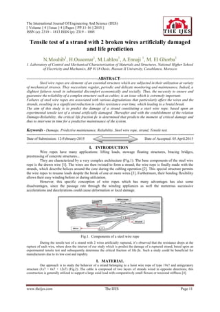The International Journal Of Engineering And Science (IJES)
|| Volume || 4 || Issue || 4 || Pages || PP.11-16 || 2015 ||
ISSN (e): 2319 – 1813 ISSN (p): 2319 – 1805
www.theijes.com The IJES Page 11
Tensile test of a strand with 2 broken wires artificially damaged
and life prediction
N.Mouhib1
, H.Ouaomar1
, M.Lahlou1
, A.Ennaji 1
, M. El Ghorba1
1. Laboratory of Control and Mechanical Characterization of Materials and Structures, National Higher School
of Electricity and Mechanics, BP 8118 Oasis, Hassan II University, Casablanca, Morocco
----------------------------------------------------------ABSTRACT------------------------------------------------------------
Steel wire ropes are elements of an essential structure which are subjected in their utilization at variety
of mechanical stresses. They necessitate regular, periodic and delicate monitoring and maintenance. Indeed, a
slightest failures result in substantial discomfort economically and socially. Thus, the necessity to ensure and
guarantee the reliability of a complex structure such as cables; is an issue which is extremely important.
Failures of steel wire ropes are associated with various degradations that particularly affect the wires and the
strands, resulting in a significant reduction in cables resistance over time, which leading to a brutal break.
The aim of this study is to predict the damage of a strand constituting a steel wire rope, based upon an
experimental tensile test of a strand artificially damaged. Thereafter and with the establishment of the relation
Damage-Reliability, the critical life fraction βc is determined that predicts the moment of critical damage and
thus to intervene in time for a predictive maintenance of the system.
Keywords - Damage, Predictive maintenance, Reliability, Steel wire rope, strand, Tensile test.
----------------------------------------------------------------------------------------------------------------------------------------
Date of Submission: 12-February-2015 Date of Accepted: 05.April.2015
----------------------------------------------------------------------------------------------------------------------------------------
I. INTRODUCTION
Wire ropes have many applications: lifting loads, stowage floating structures, bracing bridges,
prestressing of concrete structures...
They are characterized by a very complex architecture (Fig.1). The base components of the steel wire
rope is the drawn wire [1]. The wires are then twisted to form a strand; the wire rope is finally made with the
strands, which describe helices around the core during the cabling operation [2]. This special structure permits
the wire ropes to resume loads despite the break of one or more wires [3]. Furthermore, their bending flexibility
allows their easy winding before or during utilization.
However, this specific conception of wire ropes which has many advantages has also some
disadvantages, since the passage rate through the winding appliances as well the numerous successive
accelerations and decelerations could cause deformation or local damage.
Fig.1. Components of a steel wire rope
During the tensile test of a strand with 2 wires artificially ruptured, it’s observed that the resistance drops at the
rupture of each wire, where does the interest of our study which is predict the damage of a ruptured strand, based upon an
experimental tensile test and subsequently determine the critical fraction of life βc. Such a study could be beneficial for
manufacturers due to its low cost and rapidity.
I. MATERIAL
Our approach is to study the behavior of a strand belonging to a hoist wire rope of type 19x7 and antigyratory
structure (1x7 + 6x7 + 12x7) (Fig.2). The cable is composed of two layers of strands wired in opposite directions; this
construction is generally utilized to support a large axial load with comparatively small flexure or tensional stiffness [4].
 