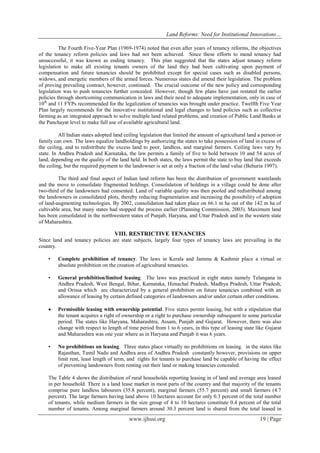 Land Reforms: Need for Institutional Innovations…
www.ijhssi.org 19 | Page
The Fourth Five-Year Plan (1969-1974) noted that even after years of tenancy reforms, the objectives
of the tenancy reform policies and laws had not been achieved. Since these efforts to mend tenancy had
unsuccessful, it was known as ending tenancy. This plan suggested that the states adjust tenancy reform
legislation to make all existing tenants owners of the land they had been cultivating upon payment of
compensation and future tenancies should be prohibited except for special cases such as disabled persons,
widows, and energetic members of the armed forces. Numerous states did amend their legislation. The problem
of proving prevailing contract, however, continued. The crucial outcome of the new policy and corresponding
legislation was to push tenancies further concealed. However, though few plans have just restated the earlier
policies through shortcoming communication in laws and their need to adequate implementation, only in case of
10th
and 11 FYPs recommended for the legalization of tenancies was brought under practice. Twelfth Five Year
Plan largely recommends for the innovative institutional and legal changes to land policies such as collective
farming as an integrated approach to solve multiple land related problems, and creation of Public Land Banks at
the Panchayat level to make full use of available agricultural land.
All Indian states adopted land ceiling legislation that limited the amount of agricultural land a person or
family can own. The laws equalize landholdings by authorizing the states to take possession of land in excess of
the ceiling, and to redistribute the excess land to poor, landless, and marginal farmers. Ceiling laws vary by
state. In Andhra Pradesh and Karnataka, the law permits a family of five to hold between 10 and 54 acres of
land, depending on the quality of the land held. In both states, the laws permit the state to buy land that exceeds
the ceiling, but the required payment to the landowner is set at only a fraction of the land value (Behuria 1997).
The third and final aspect of Indian land reform has been the distribution of government wastelands
and the move to consolidate fragmented holdings. Consolidation of holdings in a village could be done after
two-third of the landowners had consented. Land of variable quality was then pooled and redistributed among
the landowners in consolidated plots, thereby reducing fragmentation and increasing the possibility of adoption
of land-augmenting technologies. By 2002, consolidation had taken place on 66.1 m ha out of the 142 m ha of
cultivable area, but many states had stopped the process earlier (Planning Commission, 2003). Maximum land
has been consolidated in the northwestern states of Punjab, Haryana, and Uttar Pradesh and in the western state
of Maharashtra.
VIII. RESTRICTIVE TENANCIES
Since land and tenancy policies are state subjects, largely four types of tenancy laws are prevailing in the
country.
• Complete prohibition of tenancy. The laws in Kerala and Jammu & Kashmir place a virtual or
absolute prohibition on the creation of agricultural tenancies.
• General prohibition/limited leasing. The laws was practiced in eight states namely Telangana in
Andhra Pradesh, West Bengal, Bihar, Karnataka, Himachal Pradesh, Madhya Pradesh, Uttar Pradesh,
and Orissa which are characterized by a general prohibition on future tenancies combined with an
allowance of leasing by certain defined categories of landowners and/or under certain other conditions.
 Permissible leasing with ownership potential. Five states permit leasing, but with a stipulation that
the tenant acquires a right of ownership or a right to purchase ownership subsequent to some particular
period. The states like Haryana, Maharashtra, Assam, Punjab and Gujarat. However, there was also
change with respect to length of time period from 1 to 6 years, in this type of leasing state like Gujarat
and Maharashtra was one year where as in Haryana and Punjab it was 6 years.
• No prohibitions on leasing. Three states place virtually no prohibitions on leasing. in the states like
Rajasthan, Tamil Nadu and Andhra area of Andhra Pradesh constantly however, provisions on upper
limit rent, least length of term, and rights for tenants to purchase land be capable of having the effect
of preventing landowners from renting out their land or making tenancies concealed.
The Table 4 shows the distribution of rural households reporting leasing in of land and average area leased
in per household. There is a land lease market in most parts of the country and that majority of the tenants
comprise pure landless labourers (35.8 percent), marginal farmers (55.7 percent) and small farmers (4.7
percent). The large farmers having land above 10 hectares account for only 0.3 percent of the total number
of tenants, while medium farmers in the size group of 4 to 10 hectares constitute 0.4 percent of the total
number of tenants. Among marginal farmers around 30.3 percent land is shared from the total leased in
 