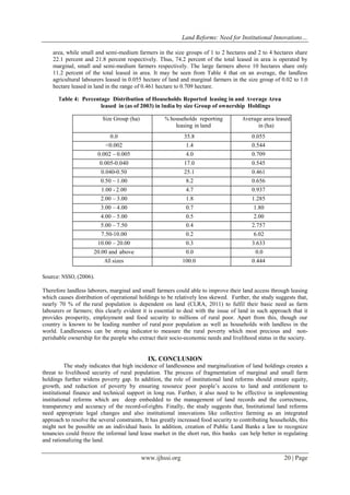 Land Reforms: Need for Institutional Innovations…
www.ijhssi.org 20 | Page
area, while small and semi-medium farmers in the size groups of 1 to 2 hectares and 2 to 4 hectares share
22.1 percent and 21.8 percent respectively. Thus, 74.2 percent of the total leased in area is operated by
marginal, small and semi-medium farmers respectively. The large farmers above 10 hectares share only
11.2 percent of the total leased in area. It may be seen from Table 4 that on an average, the landless
agricultural labourers leased in 0.055 hectare of land and marginal farmers in the size group of 0.02 to 1.0
hectare leased in land in the range of 0.461 hectare to 0.709 hectare.
Table 4: Percentage Distribution of Households Reported leasing in and Average Area
leased in (as of 2003) in India by size Group of ownership Holdings
Size Group (ha) % households reporting
leasing in land
Average area leased
in (ha)
0.0 35.8 0.055
<0.002 1.4 0.544
0.002 – 0.005 4.0 0.709
0.005-0.040 17.0 0.545
0.040-0.50 25.1 0.461
0.50 – 1.00 8.2 0.656
1.00 - 2.00 4.7 0.937
2.00 – 3.00 1.8 1.285
3.00 – 4.00 0.7 1.80
4.00 – 5.00 0.5 2.00
5.00 – 7.50 0.4 2.757
7.50-10.00 0.2 6.02
10.00 – 20.00 0.3 3.633
20.00 and above 0.0 0.0
All sizes 100.0 0.444
Source: NSSO, (2006).
Therefore landless laborers, marginal and small farmers could able to improve their land access through leasing
which causes distribution of operational holdings to be relatively less skewed. Further, the study suggests that,
nearly 70 % of the rural population is dependent on land (CLRA, 2011) to fulfil their basic need as farm
labourers or farmers; this clearly evident it is essential to deal with the issue of land in such approach that it
provides prosperity, employment and food security to millions of rural poor. Apart from this, though our
country is known to be leading number of rural poor population as well as households with landless in the
world. Landlessness can be strong indicator to measure the rural poverty which most precious and non-
perishable ownership for the people who extract their socio-economic needs and livelihood status in the society.
IX. CONCLUSION
The study indicates that high incidence of landlessness and marginalization of land holdings creates a
threat to livelihood security of rural population. The process of fragmentation of marginal and small farm
holdings further widens poverty gap. In addition, the role of institutional land reforms should ensure equity,
growth, and reduction of poverty by ensuring resource poor people’s access to land and entitlement to
institutional finance and technical support in long run. Further, it also need to be effective in implementing
institutional reforms which are deep embedded to the management of land records and the correctness,
transparency and accuracy of the record-of-rights. Finally, the study suggests that, Institutional land reforms
need appropriate legal changes and also institutional innovations like collective farming as an integrated
approach to resolve the several constraints, It has greatly increased food security to contributing households, this
might not be possible on an individual basis. In addition, creation of Public Land Banks a law to recognize
tenancies could freeze the informal land lease market in the short run, this banks can help better in regulating
and rationalizing the land.
 