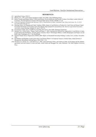 Land Reforms: Need for Institutional Innovations…
www.ijhssi.org 21 | Page
REFERENCES
[1]. Agricultural Census, 2010-11.
[2]. Behuria, N.C. 1997. Land reforms legislation in India. New Delhi: Vikas Publishing House.
[3]. Besley Timothy and Burgess Robin, (1998) Land Reform, Poverty Reduction And Growth: Evidence From India, London School of
Economics, The Development Economics Discussion Paper Series, October, DEDPS 13:1-24.
[4]. Centre for Legislative Research and Advocacy, (2011), Land Reforms in India: Unfinished Task, Policy brief series: No. 14; 2011
November-December,pp:1-8.
[5]. Deininger Klaus, Jin Songqing and Yadav Vandana, (2008), Impact of Land Reform on Productivity, Land Value and Human Capital
Investment Household Level Evidence from West Bengal, Paper prepared for presentation at the American Agricultural Economics
Association Annual Meeting, Orlando, FL, July 27-29:1-33.
[6]. Government of India. 2012. Twelfth Five Year Plan (2012-2017). New Delhi: Planning Commission.
[7]. Hanstad, Tim., Nielse, Robin., Vhugen, Darryl and Haque, T. 2009. Learning from Old and New Approaches to Land Reform in India,
In agricultural land distribution: Towards greater consensus, Hans P. Binswanger-Mkhize, Camille Bourguignon and Rogier van den
Brink. (eds). Washington, D. C: The World Bank.
[8]. National Sample Survey Organization (NSSO) 2006. Report on Household Ownership Holdings in India, Govt. of India, November,
2006.
[9]. Pal Debdatta and Khandker Varsha (2010) Does Land Reform Matter? An Empirical Analysis of Indian States, Indian Institute of
Management Ahmadabad, Working Papers, 2010-12-01: 1-14.
[10]. Srivastava, R., Saxena, N. C. and Thorat, K. T. 2007. Land institutions, Policy, and reforms in India, In the dragon and the elephent:
agricultural and rural reforms in china and India, Ashok Gulati and Shenggen Fan. (eds). Baltimore: The Johns Hopkins University
Press.
 