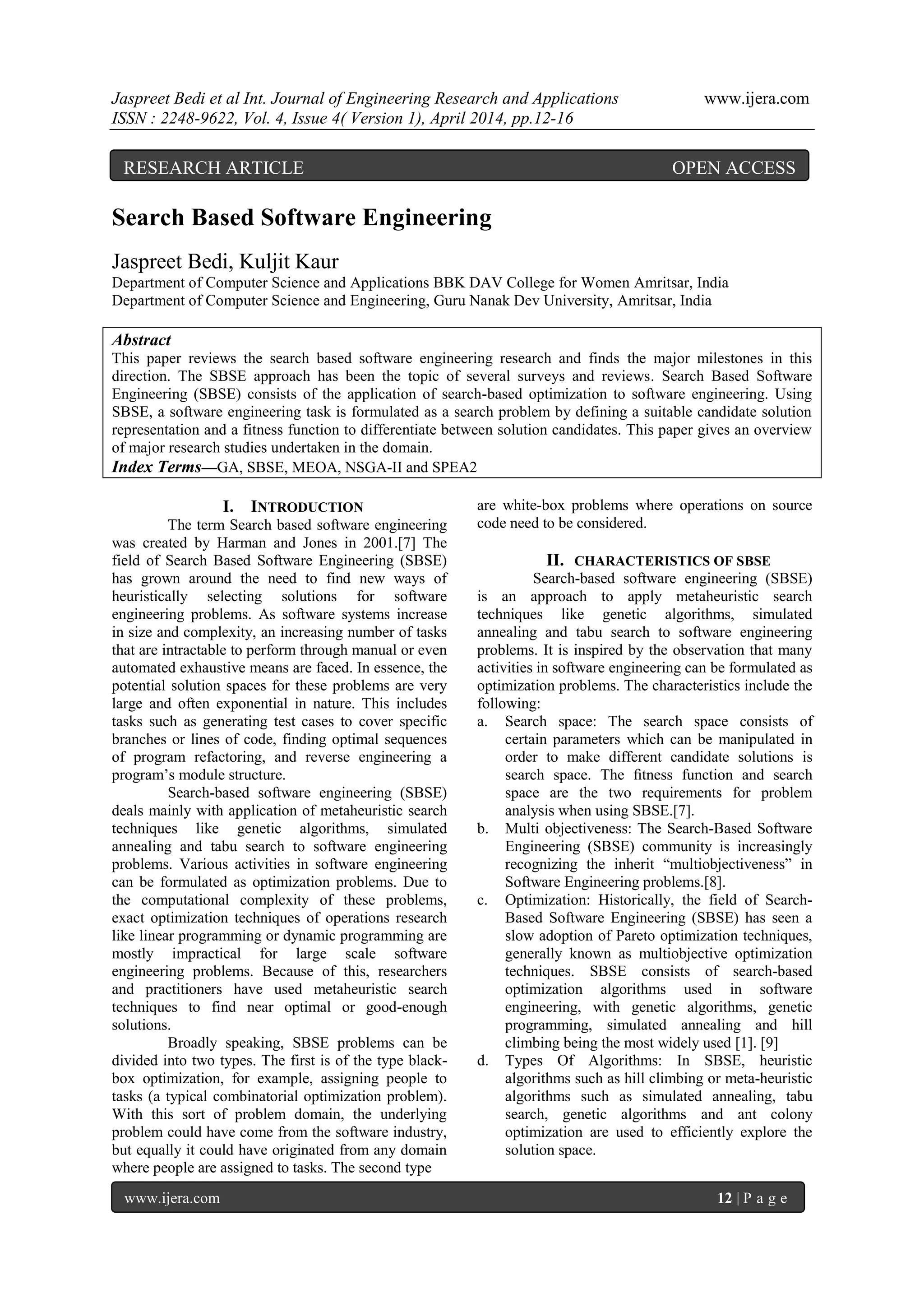 Jaspreet Bedi et al Int. Journal of Engineering Research and Applications www.ijera.com
ISSN : 2248-9622, Vol. 4, Issue 4( Version 1), April 2014, pp.12-16
www.ijera.com 12 | P a g e
Search Based Software Engineering
Jaspreet Bedi, Kuljit Kaur
Department of Computer Science and Applications BBK DAV College for Women Amritsar, India
Department of Computer Science and Engineering, Guru Nanak Dev University, Amritsar, India
Abstract
This paper reviews the search based software engineering research and finds the major milestones in this
direction. The SBSE approach has been the topic of several surveys and reviews. Search Based Software
Engineering (SBSE) consists of the application of search-based optimization to software engineering. Using
SBSE, a software engineering task is formulated as a search problem by defining a suitable candidate solution
representation and a fitness function to differentiate between solution candidates. This paper gives an overview
of major research studies undertaken in the domain.
Index Terms—GA, SBSE, MEOA, NSGA-II and SPEA2
I. INTRODUCTION
The term Search based software engineering
was created by Harman and Jones in 2001.[7] The
field of Search Based Software Engineering (SBSE)
has grown around the need to find new ways of
heuristically selecting solutions for software
engineering problems. As software systems increase
in size and complexity, an increasing number of tasks
that are intractable to perform through manual or even
automated exhaustive means are faced. In essence, the
potential solution spaces for these problems are very
large and often exponential in nature. This includes
tasks such as generating test cases to cover specific
branches or lines of code, finding optimal sequences
of program refactoring, and reverse engineering a
program’s module structure.
Search-based software engineering (SBSE)
deals mainly with application of metaheuristic search
techniques like genetic algorithms, simulated
annealing and tabu search to software engineering
problems. Various activities in software engineering
can be formulated as optimization problems. Due to
the computational complexity of these problems,
exact optimization techniques of operations research
like linear programming or dynamic programming are
mostly impractical for large scale software
engineering problems. Because of this, researchers
and practitioners have used metaheuristic search
techniques to find near optimal or good-enough
solutions.
Broadly speaking, SBSE problems can be
divided into two types. The first is of the type black-
box optimization, for example, assigning people to
tasks (a typical combinatorial optimization problem).
With this sort of problem domain, the underlying
problem could have come from the software industry,
but equally it could have originated from any domain
where people are assigned to tasks. The second type
are white-box problems where operations on source
code need to be considered.
II. CHARACTERISTICS OF SBSE
Search-based software engineering (SBSE)
is an approach to apply metaheuristic search
techniques like genetic algorithms, simulated
annealing and tabu search to software engineering
problems. It is inspired by the observation that many
activities in software engineering can be formulated as
optimization problems. The characteristics include the
following:
a. Search space: The search space consists of
certain parameters which can be manipulated in
order to make different candidate solutions is
search space. The ﬁtness function and search
space are the two requirements for problem
analysis when using SBSE.[7].
b. Multi objectiveness: The Search-Based Software
Engineering (SBSE) community is increasingly
recognizing the inherit “multiobjectiveness” in
Software Engineering problems.[8].
c. Optimization: Historically, the field of Search-
Based Software Engineering (SBSE) has seen a
slow adoption of Pareto optimization techniques,
generally known as multiobjective optimization
techniques. SBSE consists of search-based
optimization algorithms used in software
engineering, with genetic algorithms, genetic
programming, simulated annealing and hill
climbing being the most widely used [1]. [9]
d. Types Of Algorithms: In SBSE, heuristic
algorithms such as hill climbing or meta-heuristic
algorithms such as simulated annealing, tabu
search, genetic algorithms and ant colony
optimization are used to efficiently explore the
solution space.
RESEARCH ARTICLE OPEN ACCESS
 