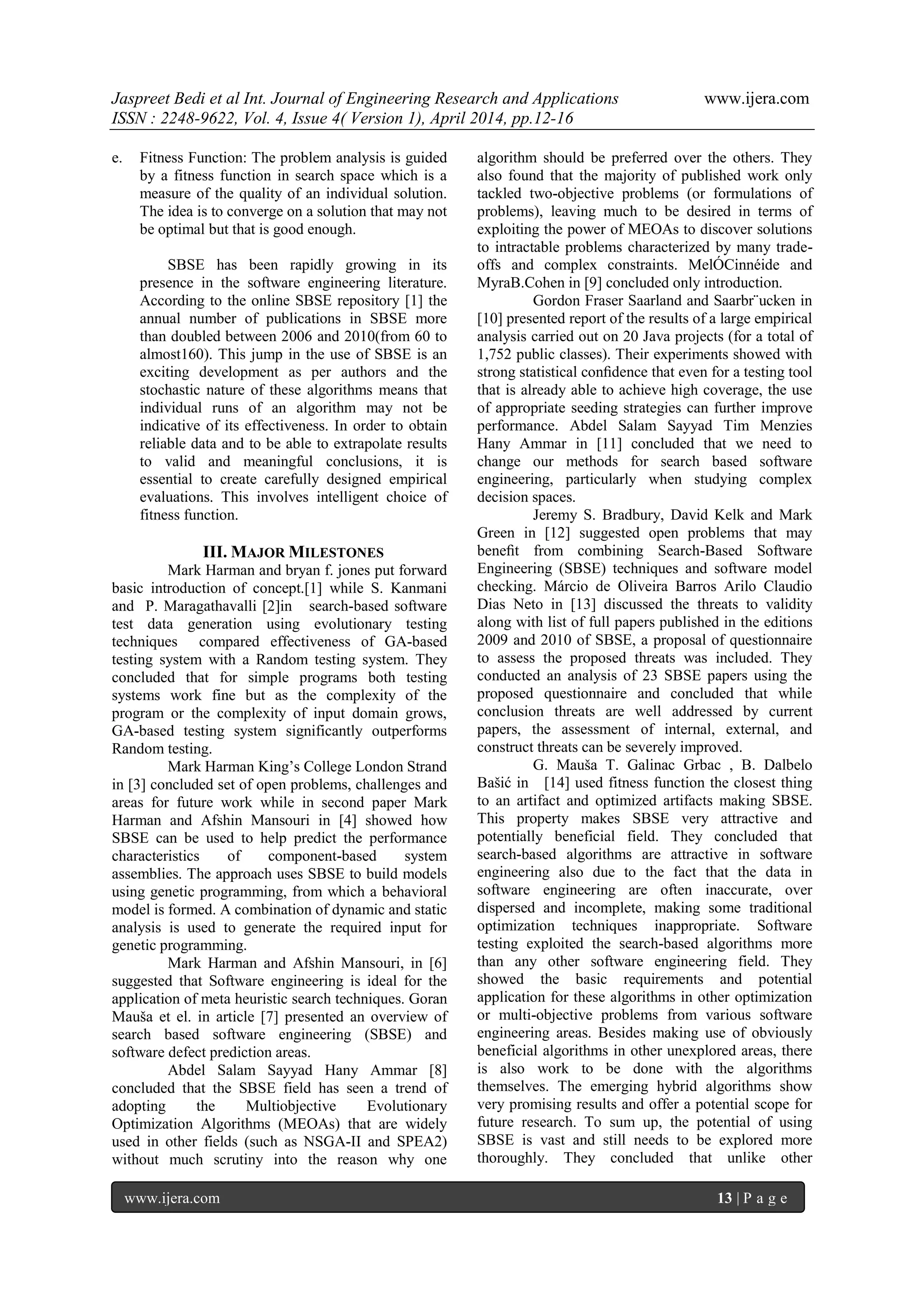 Jaspreet Bedi et al Int. Journal of Engineering Research and Applications www.ijera.com
ISSN : 2248-9622, Vol. 4, Issue 4( Version 1), April 2014, pp.12-16
www.ijera.com 13 | P a g e
e. Fitness Function: The problem analysis is guided
by a fitness function in search space which is a
measure of the quality of an individual solution.
The idea is to converge on a solution that may not
be optimal but that is good enough.
SBSE has been rapidly growing in its
presence in the software engineering literature.
According to the online SBSE repository [1] the
annual number of publications in SBSE more
than doubled between 2006 and 2010(from 60 to
almost160). This jump in the use of SBSE is an
exciting development as per authors and the
stochastic nature of these algorithms means that
individual runs of an algorithm may not be
indicative of its effectiveness. In order to obtain
reliable data and to be able to extrapolate results
to valid and meaningful conclusions, it is
essential to create carefully designed empirical
evaluations. This involves intelligent choice of
fitness function.
III. MAJOR MILESTONES
Mark Harman and bryan f. jones put forward
basic introduction of concept.[1] while S. Kanmani
and P. Maragathavalli [2]in search-based software
test data generation using evolutionary testing
techniques compared effectiveness of GA-based
testing system with a Random testing system. They
concluded that for simple programs both testing
systems work fine but as the complexity of the
program or the complexity of input domain grows,
GA-based testing system significantly outperforms
Random testing.
Mark Harman King’s College London Strand
in [3] concluded set of open problems, challenges and
areas for future work while in second paper Mark
Harman and Afshin Mansouri in [4] showed how
SBSE can be used to help predict the performance
characteristics of component-based system
assemblies. The approach uses SBSE to build models
using genetic programming, from which a behavioral
model is formed. A combination of dynamic and static
analysis is used to generate the required input for
genetic programming.
Mark Harman and Afshin Mansouri, in [6]
suggested that Software engineering is ideal for the
application of meta heuristic search techniques. Goran
Mauša et el. in article [7] presented an overview of
search based software engineering (SBSE) and
software defect prediction areas.
Abdel Salam Sayyad Hany Ammar [8]
concluded that the SBSE field has seen a trend of
adopting the Multiobjective Evolutionary
Optimization Algorithms (MEOAs) that are widely
used in other fields (such as NSGA-II and SPEA2)
without much scrutiny into the reason why one
algorithm should be preferred over the others. They
also found that the majority of published work only
tackled two-objective problems (or formulations of
problems), leaving much to be desired in terms of
exploiting the power of MEOAs to discover solutions
to intractable problems characterized by many trade-
offs and complex constraints. MelÓCinnéide and
MyraB.Cohen in [9] concluded only introduction.
Gordon Fraser Saarland and Saarbr¨ucken in
[10] presented report of the results of a large empirical
analysis carried out on 20 Java projects (for a total of
1,752 public classes). Their experiments showed with
strong statistical conﬁdence that even for a testing tool
that is already able to achieve high coverage, the use
of appropriate seeding strategies can further improve
performance. Abdel Salam Sayyad Tim Menzies
Hany Ammar in [11] concluded that we need to
change our methods for search based software
engineering, particularly when studying complex
decision spaces.
Jeremy S. Bradbury, David Kelk and Mark
Green in [12] suggested open problems that may
beneﬁt from combining Search-Based Software
Engineering (SBSE) techniques and software model
checking. Márcio de Oliveira Barros Arilo Claudio
Dias Neto in [13] discussed the threats to validity
along with list of full papers published in the editions
2009 and 2010 of SBSE, a proposal of questionnaire
to assess the proposed threats was included. They
conducted an analysis of 23 SBSE papers using the
proposed questionnaire and concluded that while
conclusion threats are well addressed by current
papers, the assessment of internal, external, and
construct threats can be severely improved.
G. Mauša T. Galinac Grbac , B. Dalbelo
Bašić in [14] used fitness function the closest thing
to an artifact and optimized artifacts making SBSE.
This property makes SBSE very attractive and
potentially beneficial field. They concluded that
search-based algorithms are attractive in software
engineering also due to the fact that the data in
software engineering are often inaccurate, over
dispersed and incomplete, making some traditional
optimization techniques inappropriate. Software
testing exploited the search-based algorithms more
than any other software engineering field. They
showed the basic requirements and potential
application for these algorithms in other optimization
or multi-objective problems from various software
engineering areas. Besides making use of obviously
beneficial algorithms in other unexplored areas, there
is also work to be done with the algorithms
themselves. The emerging hybrid algorithms show
very promising results and offer a potential scope for
future research. To sum up, the potential of using
SBSE is vast and still needs to be explored more
thoroughly. They concluded that unlike other
 