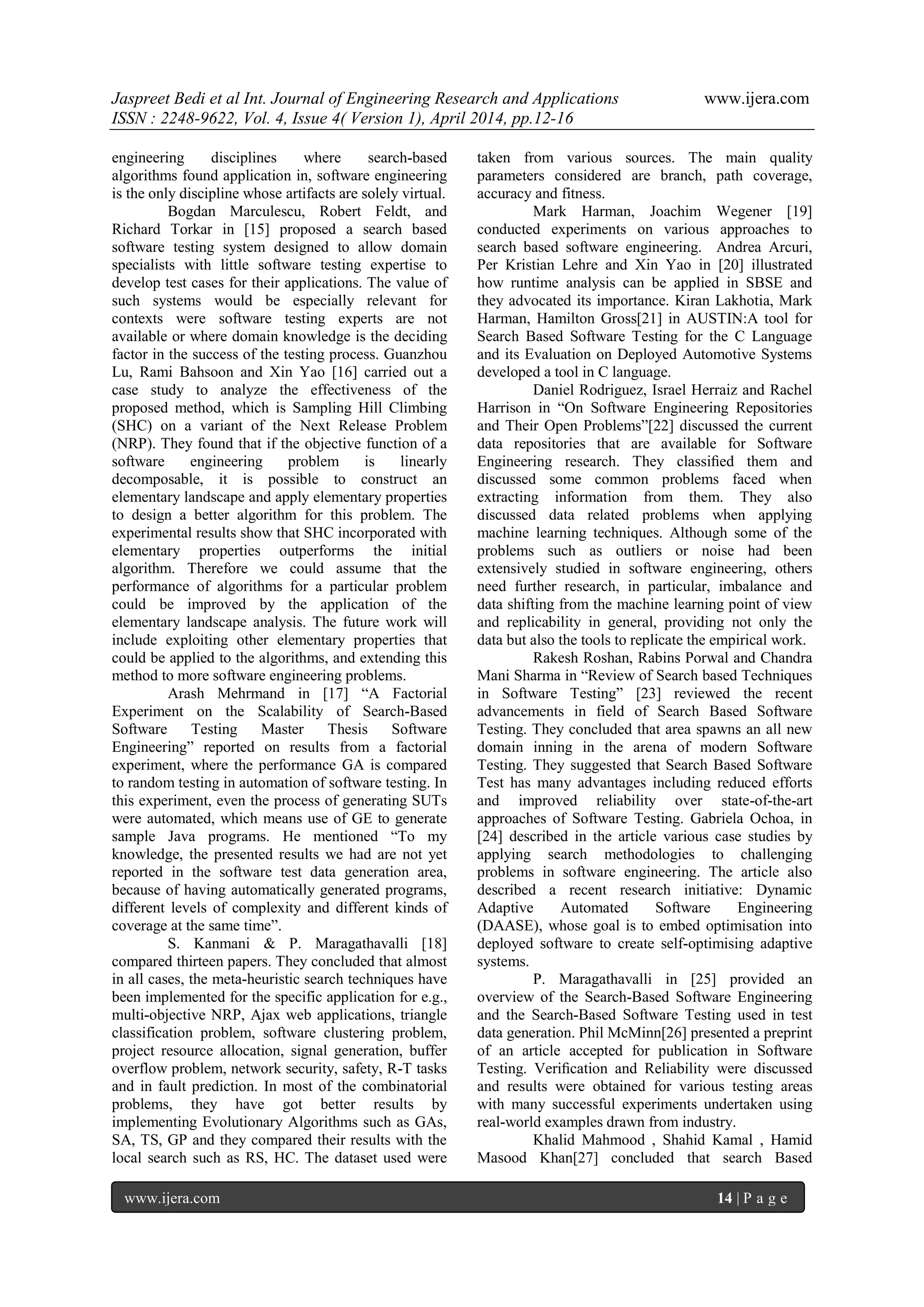 Jaspreet Bedi et al Int. Journal of Engineering Research and Applications www.ijera.com
ISSN : 2248-9622, Vol. 4, Issue 4( Version 1), April 2014, pp.12-16
www.ijera.com 14 | P a g e
engineering disciplines where search-based
algorithms found application in, software engineering
is the only discipline whose artifacts are solely virtual.
Bogdan Marculescu, Robert Feldt, and
Richard Torkar in [15] proposed a search based
software testing system designed to allow domain
specialists with little software testing expertise to
develop test cases for their applications. The value of
such systems would be especially relevant for
contexts were software testing experts are not
available or where domain knowledge is the deciding
factor in the success of the testing process. Guanzhou
Lu, Rami Bahsoon and Xin Yao [16] carried out a
case study to analyze the effectiveness of the
proposed method, which is Sampling Hill Climbing
(SHC) on a variant of the Next Release Problem
(NRP). They found that if the objective function of a
software engineering problem is linearly
decomposable, it is possible to construct an
elementary landscape and apply elementary properties
to design a better algorithm for this problem. The
experimental results show that SHC incorporated with
elementary properties outperforms the initial
algorithm. Therefore we could assume that the
performance of algorithms for a particular problem
could be improved by the application of the
elementary landscape analysis. The future work will
include exploiting other elementary properties that
could be applied to the algorithms, and extending this
method to more software engineering problems.
Arash Mehrmand in [17] “A Factorial
Experiment on the Scalability of Search-Based
Software Testing Master Thesis Software
Engineering” reported on results from a factorial
experiment, where the performance GA is compared
to random testing in automation of software testing. In
this experiment, even the process of generating SUTs
were automated, which means use of GE to generate
sample Java programs. He mentioned “To my
knowledge, the presented results we had are not yet
reported in the software test data generation area,
because of having automatically generated programs,
different levels of complexity and different kinds of
coverage at the same time”.
S. Kanmani & P. Maragathavalli [18]
compared thirteen papers. They concluded that almost
in all cases, the meta-heuristic search techniques have
been implemented for the specific application for e.g.,
multi-objective NRP, Ajax web applications, triangle
classification problem, software clustering problem,
project resource allocation, signal generation, buffer
overflow problem, network security, safety, R-T tasks
and in fault prediction. In most of the combinatorial
problems, they have got better results by
implementing Evolutionary Algorithms such as GAs,
SA, TS, GP and they compared their results with the
local search such as RS, HC. The dataset used were
taken from various sources. The main quality
parameters considered are branch, path coverage,
accuracy and fitness.
Mark Harman, Joachim Wegener [19]
conducted experiments on various approaches to
search based software engineering. Andrea Arcuri,
Per Kristian Lehre and Xin Yao in [20] illustrated
how runtime analysis can be applied in SBSE and
they advocated its importance. Kiran Lakhotia, Mark
Harman, Hamilton Gross[21] in AUSTIN:A tool for
Search Based Software Testing for the C Language
and its Evaluation on Deployed Automotive Systems
developed a tool in C language.
Daniel Rodriguez, Israel Herraiz and Rachel
Harrison in “On Software Engineering Repositories
and Their Open Problems”[22] discussed the current
data repositories that are available for Software
Engineering research. They classiﬁed them and
discussed some common problems faced when
extracting information from them. They also
discussed data related problems when applying
machine learning techniques. Although some of the
problems such as outliers or noise had been
extensively studied in software engineering, others
need further research, in particular, imbalance and
data shifting from the machine learning point of view
and replicability in general, providing not only the
data but also the tools to replicate the empirical work.
Rakesh Roshan, Rabins Porwal and Chandra
Mani Sharma in “Review of Search based Techniques
in Software Testing” [23] reviewed the recent
advancements in field of Search Based Software
Testing. They concluded that area spawns an all new
domain inning in the arena of modern Software
Testing. They suggested that Search Based Software
Test has many advantages including reduced efforts
and improved reliability over state-of-the-art
approaches of Software Testing. Gabriela Ochoa, in
[24] described in the article various case studies by
applying search methodologies to challenging
problems in software engineering. The article also
described a recent research initiative: Dynamic
Adaptive Automated Software Engineering
(DAASE), whose goal is to embed optimisation into
deployed software to create self-optimising adaptive
systems.
P. Maragathavalli in [25] provided an
overview of the Search-Based Software Engineering
and the Search-Based Software Testing used in test
data generation. Phil McMinn[26] presented a preprint
of an article accepted for publication in Software
Testing. Veriﬁcation and Reliability were discussed
and results were obtained for various testing areas
with many successful experiments undertaken using
real-world examples drawn from industry.
Khalid Mahmood , Shahid Kamal , Hamid
Masood Khan[27] concluded that search Based
 