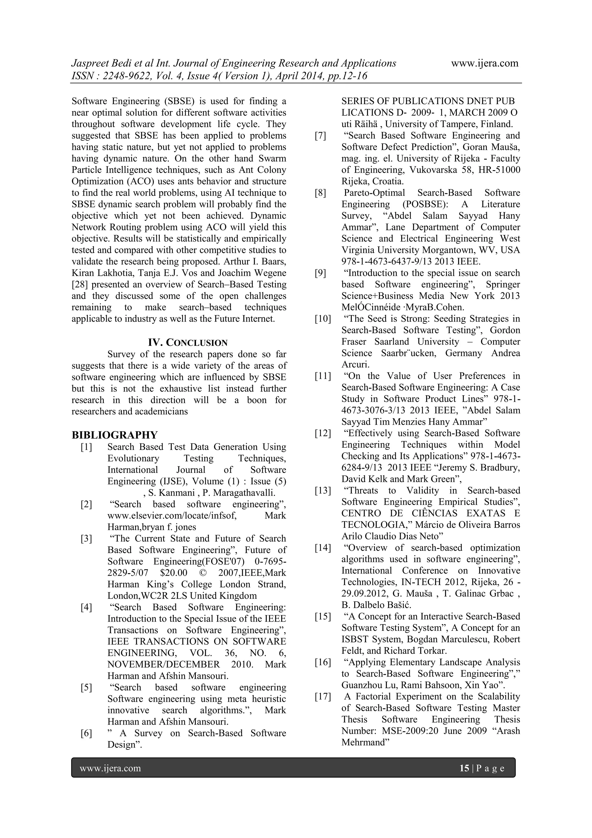 Jaspreet Bedi et al Int. Journal of Engineering Research and Applications www.ijera.com
ISSN : 2248-9622, Vol. 4, Issue 4( Version 1), April 2014, pp.12-16
www.ijera.com 15 | P a g e
Software Engineering (SBSE) is used for finding a
near optimal solution for different software activities
throughout software development life cycle. They
suggested that SBSE has been applied to problems
having static nature, but yet not applied to problems
having dynamic nature. On the other hand Swarm
Particle Intelligence techniques, such as Ant Colony
Optimization (ACO) uses ants behavior and structure
to find the real world problems, using AI technique to
SBSE dynamic search problem will probably find the
objective which yet not been achieved. Dynamic
Network Routing problem using ACO will yield this
objective. Results will be statistically and empirically
tested and compared with other competitive studies to
validate the research being proposed. Arthur I. Baars,
Kiran Lakhotia, Tanja E.J. Vos and Joachim Wegene
[28] presented an overview of Search–Based Testing
and they discussed some of the open challenges
remaining to make search–based techniques
applicable to industry as well as the Future Internet.
IV. CONCLUSION
Survey of the research papers done so far
suggests that there is a wide variety of the areas of
software engineering which are influenced by SBSE
but this is not the exhaustive list instead further
research in this direction will be a boon for
researchers and academicians
BIBLIOGRAPHY
[1] Search Based Test Data Generation Using
Evolutionary Testing Techniques,
International Journal of Software
Engineering (IJSE), Volume (1) : Issue (5)
, S. Kanmani , P. Maragathavalli.
[2] “Search based software engineering”,
www.elsevier.com/locate/infsof, Mark
Harman,bryan f. jones
[3] “The Current State and Future of Search
Based Software Engineering”, Future of
Software Engineering(FOSE'07) 0-7695-
2829-5/07 $20.00 © 2007,IEEE,Mark
Harman King’s College London Strand,
London,WC2R 2LS United Kingdom
[4] “Search Based Software Engineering:
Introduction to the Special Issue of the IEEE
Transactions on Software Engineering”,
IEEE TRANSACTIONS ON SOFTWARE
ENGINEERING, VOL. 36, NO. 6,
NOVEMBER/DECEMBER 2010. Mark
Harman and Afshin Mansouri.
[5] “Search based software engineering
Software engineering using meta heuristic
innovative search algorithms.”, Mark
Harman and Afshin Mansouri.
[6] ” A Survey on Search-Based Software
Design”.
SERIES OF PUBLICATIONS DNET PUB
LICATIONS D‐ 2009‐ 1, MARCH 2009 O
uti Räihä , University of Tampere, Finland.
[7] “Search Based Software Engineering and
Software Defect Prediction”, Goran Mauša,
mag. ing. el. University of Rijeka - Faculty
of Engineering, Vukovarska 58, HR-51000
Rijeka, Croatia.
[8] Pareto-Optimal Search-Based Software
Engineering (POSBSE): A Literature
Survey, “Abdel Salam Sayyad Hany
Ammar”, Lane Department of Computer
Science and Electrical Engineering West
Virginia University Morgantown, WV, USA
978-1-4673-6437-9/13 2013 IEEE.
[9] “Introduction to the special issue on search
based Software engineering”, Springer
Science+Business Media New York 2013
MelÓCinnéide ·MyraB.Cohen.
[10] “The Seed is Strong: Seeding Strategies in
Search-Based Software Testing”, Gordon
Fraser Saarland University – Computer
Science Saarbr¨ucken, Germany Andrea
Arcuri.
[11] “On the Value of User Preferences in
Search-Based Software Engineering: A Case
Study in Software Product Lines” 978-1-
4673-3076-3/13 2013 IEEE, ”Abdel Salam
Sayyad Tim Menzies Hany Ammar”
[12] “Effectively using Search-Based Software
Engineering Techniques within Model
Checking and Its Applications” 978-1-4673-
6284-9/13 2013 IEEE “Jeremy S. Bradbury,
David Kelk and Mark Green”,
[13] “Threats to Validity in Search-based
Software Engineering Empirical Studies”,
CENTRO DE CIÊNCIAS EXATAS E
TECNOLOGIA,” Márcio de Oliveira Barros
Arilo Claudio Dias Neto”
[14] “Overview of search-based optimization
algorithms used in software engineering”,
International Conference on Innovative
Technologies, IN-TECH 2012, Rijeka, 26 -
29.09.2012, G. Mauša , T. Galinac Grbac ,
B. Dalbelo Bašić.
[15] “A Concept for an Interactive Search-Based
Software Testing System”, A Concept for an
ISBST System, Bogdan Marculescu, Robert
Feldt, and Richard Torkar.
[16] “Applying Elementary Landscape Analysis
to Search-Based Software Engineering”,”
Guanzhou Lu, Rami Bahsoon, Xin Yao”.
[17] A Factorial Experiment on the Scalability
of Search-Based Software Testing Master
Thesis Software Engineering Thesis
Number: MSE-2009:20 June 2009 “Arash
Mehrmand”
 