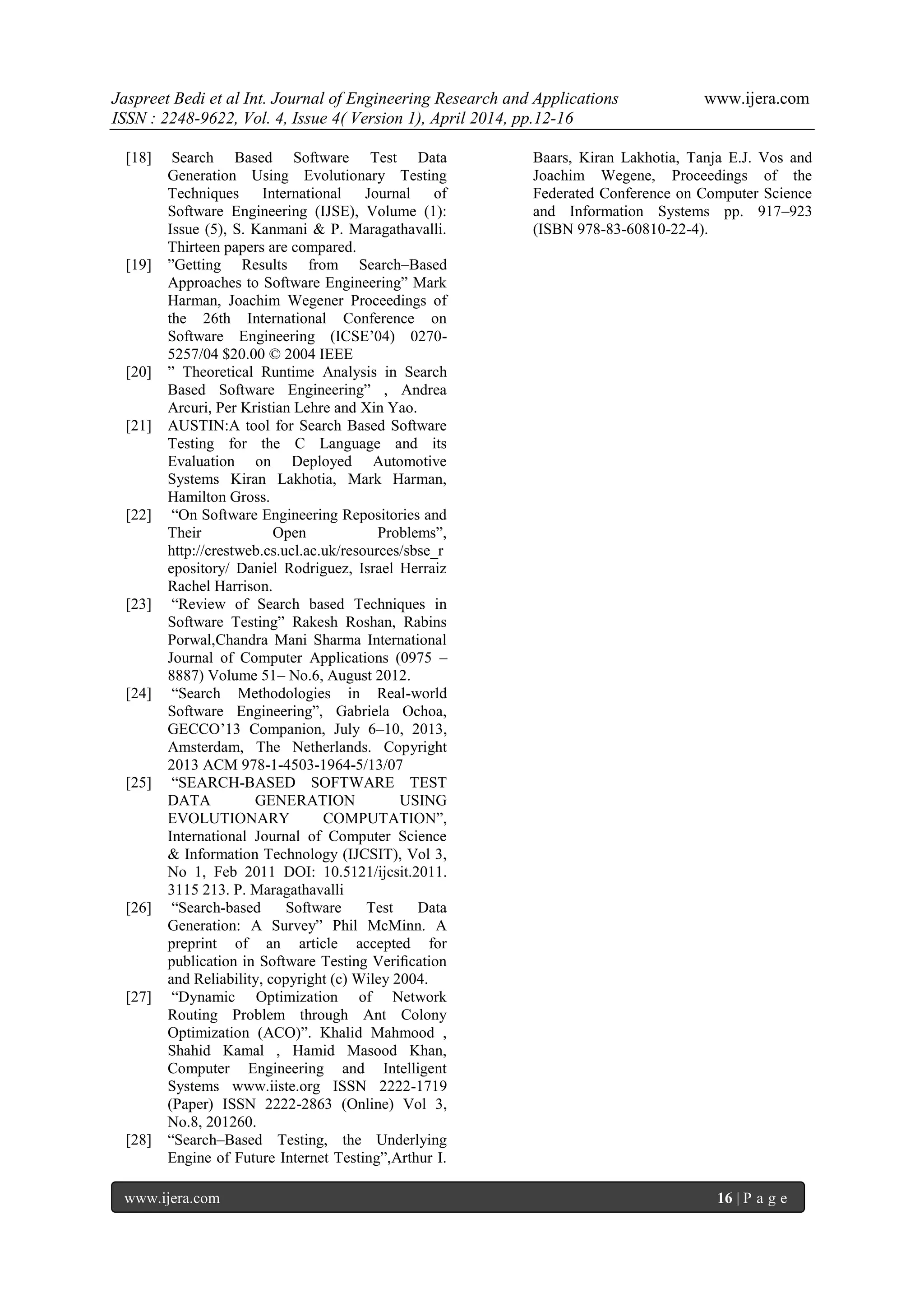 Jaspreet Bedi et al Int. Journal of Engineering Research and Applications www.ijera.com
ISSN : 2248-9622, Vol. 4, Issue 4( Version 1), April 2014, pp.12-16
www.ijera.com 16 | P a g e
[18] Search Based Software Test Data
Generation Using Evolutionary Testing
Techniques International Journal of
Software Engineering (IJSE), Volume (1):
Issue (5), S. Kanmani & P. Maragathavalli.
Thirteen papers are compared.
[19] ”Getting Results from Search–Based
Approaches to Software Engineering” Mark
Harman, Joachim Wegener Proceedings of
the 26th International Conference on
Software Engineering (ICSE’04) 0270-
5257/04 $20.00 © 2004 IEEE
[20] ” Theoretical Runtime Analysis in Search
Based Software Engineering” , Andrea
Arcuri, Per Kristian Lehre and Xin Yao.
[21] AUSTIN:A tool for Search Based Software
Testing for the C Language and its
Evaluation on Deployed Automotive
Systems Kiran Lakhotia, Mark Harman,
Hamilton Gross.
[22] “On Software Engineering Repositories and
Their Open Problems”,
http://crestweb.cs.ucl.ac.uk/resources/sbse_r
epository/ Daniel Rodriguez, Israel Herraiz
Rachel Harrison.
[23] “Review of Search based Techniques in
Software Testing” Rakesh Roshan, Rabins
Porwal,Chandra Mani Sharma International
Journal of Computer Applications (0975 –
8887) Volume 51– No.6, August 2012.
[24] “Search Methodologies in Real-world
Software Engineering”, Gabriela Ochoa,
GECCO’13 Companion, July 6–10, 2013,
Amsterdam, The Netherlands. Copyright
2013 ACM 978-1-4503-1964-5/13/07
[25] “SEARCH-BASED SOFTWARE TEST
DATA GENERATION USING
EVOLUTIONARY COMPUTATION”,
International Journal of Computer Science
& Information Technology (IJCSIT), Vol 3,
No 1, Feb 2011 DOI: 10.5121/ijcsit.2011.
3115 213. P. Maragathavalli
[26] “Search-based Software Test Data
Generation: A Survey” Phil McMinn. A
preprint of an article accepted for
publication in Software Testing Veriﬁcation
and Reliability, copyright (c) Wiley 2004.
[27] “Dynamic Optimization of Network
Routing Problem through Ant Colony
Optimization (ACO)”. Khalid Mahmood ,
Shahid Kamal , Hamid Masood Khan,
Computer Engineering and Intelligent
Systems www.iiste.org ISSN 2222-1719
(Paper) ISSN 2222-2863 (Online) Vol 3,
No.8, 201260.
[28] “Search–Based Testing, the Underlying
Engine of Future Internet Testing”,Arthur I.
Baars, Kiran Lakhotia, Tanja E.J. Vos and
Joachim Wegene, Proceedings of the
Federated Conference on Computer Science
and Information Systems pp. 917–923
(ISBN 978-83-60810-22-4).
 