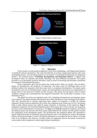 Technology Integration Pattern For DistributedScrum Of Scrum
www.iosrjournals.org 22 | Page
Figure 9: Pattern Effect on Risk Factor
Figure 10: Adaptation Progress of New Project
V. Discussion
In this research we represented an application of the Scrum methodology, with Organizational patterns
in distributed software development. This work described the use of three organizational patterns with scrum
methodology patterns, with one being proposed as new patterns (“Technology Decomposition and Integration
Pattern”). The proposed pattern *Technology Decomposition and Integration Pattern* is applied when
development teams are separated and present technology with such distributed development. This pattern
provided a way to decompose, prioritize and refine a story in context of technology and described a mechanism
for integration of decomposed subsystems.
Survey implications show that this pattern has overall positive effect on a project. This provided a
pattern for decomposition and integration of components. The major issues for distributed teams are the
problems related to the integration when these teams work on components developments. This pattern makes
development work easy for distributed teams, reduces the testing problems and increases the maintainability of
project which in turn increase the stability and life of project. This pattern also has positive effect on future
scalability of project due to decomposition and integration mechanism. The overall effect on project is also
described in Fig 11.
This pattern has shown two important results. First, technology decomposition and integration pattern
was recognized. The pattern and their demonstrations have shown that there are many advantages of this pattern.
They also presented that in software engineering bases support for integration is variable for technical
integration. Second, practical implications have shown that, integration arises neither easy nor free. This pattern
helps to made software project more stable by proper integration of technology. In this pattern for Type C
components integration, the internal development project risk increases due to early and step wise integration,
but whole system implementation risk decreases. For Type A and Type B components integration, the internal
development project risk decreases and whole system implementation risk increases and also greatly increases
the complication of the development project. The decomposition and integration pattern also represented a
logical method that helps the distributed scrum development team in the planning for iterative development
projects. Selecting this pattern in scrum will help the practitioner to investigate the forces within it to handle
some of the integration risks. However, carefully evaluate the application area for this pattern. Choosing the
correct pattern wants compassion to context against project encapsulation.
Pattern Effect on Project Risk Factor
Support of
Risk Factor
Not Support
Adopatitionof New Pattern
Easy
Difficult
 