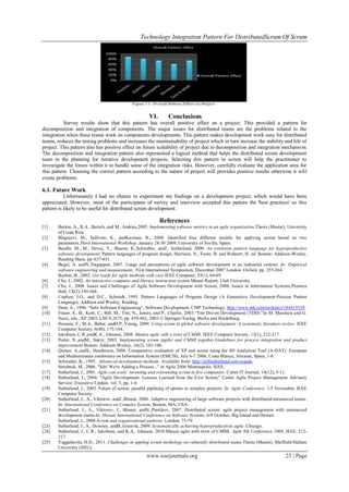 Technology Integration Pattern For DistributedScrum Of Scrum
www.iosrjournals.org 23 | Page
VI. Conclusions
Survey results show that this pattern has overall positive effect on a project. This provided a pattern for
decomposition and integration of components. The major issues for distributed teams are the problems related to the
integration when these teams work on components developments. This pattern makes development work easy for distributed
teams, reduces the testing problems and increases the maintainability of project which in turn increase the stability and life of
project. This pattern also has positive effect on future scalability of project due to decomposition and integration mechanism.
The decomposition and integration pattern also represented a logical method that helps the distributed scrum development
team in the planning for iterative development projects. Selecting this pattern in scrum will help the practitioner to
investigate the forces within it to handle some of the integration risks. However, carefully evaluate the application area for
this pattern. Choosing the correct pattern according to the nature of project will provides positive results otherwise it will
create problems.
6.1. Future Work
Unfortunately I had no chance to experiment my findings on a development project, which would have been
appreciated. However, most of the participants of survey and interview accepted this pattern the 'best practices' so this
pattern is likely to be useful for distributed scrum development.
References
[1] Barton, A., R.A., Bartels, and M., Jenkins,2005. Implementing software metrics in an agile organization.Thesis (Master), University
of Costa Rica.
[2] Blagojevi, M., Sullivan, K., andKazman, R., 2008. Identified four different models for applying scrum based on two
parameters.Third International Workshop, January 28-30 2009, University of Sevilla, Spain.
[3] Beedle, M., M., Devos, Y., Sharon, K.,Schwaber, andJ., Sutherland, 2000. An extension pattern language for hyperproductive
software development. Pattern languages of program design, Harrison, N., Foote, B. and Rohnert, H. ed. Boston: Addison-Wesley,
Reading Mass, pp. 637-651.
[4] Begel, A. andN.,Nagappan, 2007. Usage and perceptions of agile software development in an industrial context: In: Empirical
software engineering and measurement, First International Symposium, December 2007 London. Oxford, pp. 255-264.
Boehm, B., 2002. Get ready for agile methods with care.IEEE Computer, 35(1), 64-69.
[6] Cho, J., 2002. An interactive computer and literacy instruction system.Master Report, Utah University.
[7] Cho, J., 2008. Issues and Challenges of Agile Software Development with Scrum, 2008, Issues in Information Systems,Prentice
Hall, 1X(2):350-368.
[8] Coplien, J.O., and D.C., Schmidt, 1995. Pattern Languages of Program Design (A Generative Development-Process Pattern
Language), Addison and Wesley, Reading.
[9] Dent, A., 1996. “Solo Software Engineering”, Software Development, CMP Technology, http://www.ddj.com/architect/184415530.
[10] Fraser, S., B., Kent, C., Bill, M., Tim, N., James, and P., Charlie, 2003.“Test Driven Development (TDD).”In M. Marchesi and G.
Succi, eds., XP 2003, LNCS 2675, pp. 459-462, 2003.© Springer-Verlag, Berlin and Heidelberg.
[11] Hossain, E., M.A., Babar, andH.P.,Young, 2009. Using scrum in global software development: A systematic literature review. IEEE
Computer Society, 6(40), 175-184.
[12] Jakobsen, C.R.,andK.A., Johnson, 2008. Mature agile with a twist of CMMI. IEEE Computer Society, 13(1), 212-217.
[13] Potter, N.,andM., Sakry, 2003. Implementing scrum (agile) and CMMI together.Guidelines for process integration and product
improvement.Boston: Addison-Wesley, 16(2), 102-106.
[14] Qumer, A.,andS., Henderson, 2006. Comparative evaluation of XP and scrum using the 4D Analytical Tool (A-DAT) .European
and Mediterranean conference on Information System (EMCIS), July 6-7 2006, Costa Blanca, Alicante, Spain, 1-8.
[15] Schwaber, K., 1995. Advanced development methods. Available from: http://jeffsutherland.com/oopsla.
Striebeck, M., 2006. "Ssh! We're Adding a Process..." in Agile 2006 Minneapolis: IEEE.
[17] Sutherland, J., 2001. Agile can scale: inventing and reinventing scrum in five companies. Cutter IT Journal, 14(12), 5-11.
[18] Sutherland, J., 2004. "Agile Development: Lessons Learned from the First Scrum," Cutter Agile Project Management Advisory
Service: Executive Update, vol. 5, pp. 1-4.
[19] Sutherland, J., 2005. Future of scrum: parallel piplining of sprints in complex projects. In: Agile Conference, 1-5 November, IEEE
Computer Society.
[20] Sutherland, J., A., Viktorov, andJ.,Blount, 2006. Adaptive engineering of large software projects with distributed/outsourced teams.
In: International Conference on Complex System, Boston, MA, USA.
[21] Sutherland, J., A., Viktorov, J., Blount, andN.,Puntikov, 2007. Distributed scrum: agile project management with outsourced
development teams.In: Hawaii International Conference on Software Systems, 6-9 October, Big Island and Hawaii.
Sutherland, J., 2008.Scrum and organizational patterns. London, 75-79.
[23] Sutherland, J., S., Downey, andB.,Granvik, 2009. Systematically achieving hyperproductivity agile. Chicago.
[24] Sutherland, J., C.R., Jakobsen, and K.A., Johnson, 2010.Mature agile with twist of CMMI. Agile 8th Conference 2008, IEEE, 212-
217.
[25] Yaggahavita, H.D., 2011. Challenges in appling scrum methology on culturally distributed teams.Thesis (Master), Sheffield Hallam
University (SHU).
 