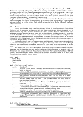 Technology Integration Pattern For DistributedScrum Of Scrum
www.iosrjournals.org 14 | Page
development is generally self-organizing and multi-dimensioning. In contrast to general conventional methods,
these methods make sure better resolution for software enhancement. From survey investigation it was revealed
that agile technique produced value-added result for software development methods in many aspects for
example quality of software, final form of software product inside almost equal cost, reliability of user, quick
response to user and opportunity of enhancement (Boehm, 2002).
In agile practice things are slightly planned and consists of small increments to done these things. In contrast to
traditional methods, agile systems are less amounting of documented. Agile procedures more focused on code
and more emphasis on working product. Agile methods are adaptive way to develop and quickly implement
software with close
1.1. Scrum
Among agile methods, scrum is becoming a popular method for project controlling. Scrum is more
focused on how to manage the development process just like a framework and states nothing about how to
develop software (e.g. unlike eXtreme Programming). For the team that develops software system, agile
software development processes like Scrum that is more focused and aimed to enhance transparency, energy and
clarity to the (Table 2). In Scrum, no need complete requirements specification before development start
because Scrum provides software earlier. There are a lot of methods to implemented Scrum process on running
system (Cho, 2008). During Scrum, software development phases run parallel (etc. investigation, description of
requirements, design, operation and testing).
Scrum involves one or many self-managing, cross-functional, teams (consists of about seven members)
to deliver incremental product and it is just like a management framework. Scrum teams used fixed length
repetitions, these repetitions are called Sprints and usually the size of Sprint varies from two weeks or 30 days
long.
The selected items do not modify during Sprint. Every day the team meets for a short time to report the
update and progress to each and other with the help of charts description that turn to the remaining effort. The
development team analyses Sprint with shareholders and determines what they have built at the end of Sprint.
Feedback obtained from people and that feedback can be integrated into the next Sprint. At the last of every
Sprint, Scrum more focused on working product.
1.1.1 Roles
Scrum Master
Product Owner
Team
Table 1: Main Beliefs of Agile Manifesto
Sr No. Main Beliefs
1 The main concern of agile is the early and constant delivery of functioning software to
satisfy the customer.
2 It makes possible modification in requirements, even later in development phases.
3 The main priority is to deliver working software frequently within the short time period.
4 Both community (creators and business persons) works with each other for the whole
project.
5 Motivated people shape the project. These methods provide them fully supported
environment and trust them.
6 Discussion among end users and developers is the best approach of information
conduction.
7 Progress of the project is measured with working software.
8 Agile encourages maintainable development process. The developers, benefactors and end
users must be capable to retain a continuous step for an indefinite period.
9 Agile improves design with constant devotion to technical excellence.
10 Simplicity is the base of exploiting the amount of work not done is important.
11 It implemented self-organizing team arises best architectures for requirements and
designs. The team regulates its conduct analysis procedure of in what way to turn out to be
more in effect.
Table 2:Effect of Scrum on Project
Project Characteristics Scrum
 