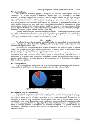 Technology Integration Pattern For DistributedScrum Of Scrum
www.iosrjournals.org 20 | Page
3.3.4.Resulting Context
In a distributed environment, project is decomposed into subsystem and subsystem further into
components. Every divided subsystem is allotted to a separate team. After decomposition there exists
dependency between components related to technology. Kept an Integrator manager will help the development
team to optimize and control the integration activities within the subsystem and with other subsystem. This
effort will help to keep view the on-going integration activities. Such actions are not normally measured in its
place unstated as regular factoring during single iteration. The suggestions for the performance measures and
quality would be dedicated first to the whole system feature and then secondarily to the subsystem to reduce
suboptimization. Usually benefit from this pattern is mainly on planning of characteristics during Sprint
planning (typically Architect, Scrum Master and each team legislative body is included). After implementing the
Technology Pattern the complete purposed language is given in Fig 4.
The more assured the project is in requirements and technology; it reduces the intermediate integration
and parallel work management. However, for less predictable projects, iterative method is more suitable. This
integration mechanism makes it possible to central improved on the whole effectiveness, decrease risk (e.g.
technology incompatibility among subsystem) and stabilization of project.
IV. Results
We selected 20 people for participation but only 15 peoples give response back for contributes to the
survey. So the reply ratio is 80%. We selected the 20 question for survey questionnaire and these questions were
no inspirited from previous work done.
Survey questions mostly related to steps software decomposition and integration related to this new
pattern. Also includes questions about the effect of this pattern on different phases of development. Mainly
question related to the stability of the project in distributed scrum environment.
For this work data is collected from survey and face to face interview, from my work the first point which we
got that technology factor for software project is almost ignored in comparison with functionality factor. It is
also accepted by survey participants this ignorance of technology cause the unstable of the software. So there is
a need to consider technology as a major factor during development especially for those projects which work on
different technology (platform).
4.1.Technology Pattern
It is accepted by people during survey that the new purposed pattern (decomposition and integration)
have created positive effect on overall development which is described in the following Fig 5.
Figure 5: Effect of New Technology Pattern on Software Project
4.2.NewPattern Effect on Maintainability
In distributed scrum, teams are physically scattered, in such a situation the components development
creates problem for teams if decomposition and integration of these components is not properly handled. The
new purposed pattern provides a complete mechanism for such distributed team for decomposition and
integration. It is cleared from the collected data this pattern helps teams to decrease issues related to
maintainability of the project. This pattern provides a mechanism to categories the project components on the
basis of their technology platform. This type of pre development mechanism reduces the integration issues
which is the major problems for components and distributed development. This pattern increases the
maintainability of project to 73% which is clarified in Fig 6. Maintainability is the major factor to ensure the
stability of a project.
Positive Effect
Negative
Effect
 
