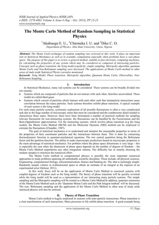IOSR Journal of Applied Physics (IOSR-JAP)
e-ISSN: 2278-4861.Volume 4, Issue 4 (Sep. - Oct. 2013), PP 15-23
www.iosrjournals.org
www.iosrjournals.org 15 | Page
The Monte Carlo Method of Random Sampling in Statistical
Physics
1
Akabuogu E. U., 2
Chiemeka I. U. and 3
Dike C. O.
Department of Physics, Abia State University, Uturu, Nigeria.
Abstract: The Monte Carlo technique of random sampling was reviewed in this work. It plays an important
role in Statistical Mechanics as well as in scientific computation especially when problems have a vast phase
space. The purpose of this paper is to review a general method, suitable to fast electronic computing machines,
for calculating the properties of any system which may be considered as composed of interacting particles.
Concepts such as phase transition, the Ising model,ergodicity, simple sampling, Metropolis algorithm, quantum
Monte Carlo and Non-Boltzmann sampling were discussed. The applications of Monte Carlo method in other
areas of study aside Statistical Physics werealso mentioned.
Keywords: Ising Model, Phase transition, Metropolis algorithm, Quantum Monte Carlo, Observables, Non-
Boltzmann Sampling.
I. Introduction
In Statistical Mechanics, many real systems can be considered: These systems can be broadly divided into
two namely:
 Systems which are composed of particles that do not interact with each other, therefore uncorrelated. These
model are called Ideal gases
 Systems which consist of particles which interact with each other such that interparticle interactions cause
correlation between the many particles. Such systems therefore exhibit phase transition. A typical example
of such system is the Ising model.
For such many particle systems, systematic exploration of all possible fluctuations is often a very complicated
task due to the huge number of microscopic states that must be considered and the cumbersome detail needed to
characterize these states. However, there have been formulated a number of practical methods for sampling
relevant fluctuation for non-interacting systems: the fluctuations can be handled by the Factorization and the
Born-Oppenheimer approximation. For the interacting systems, which involve phase transition (e.g the Ising
model), the Monte Carlo Method (MCM) and the Molecular Dynamic (MD) method can be employed to
estimate the fluctuations (Chandler, 1987).
The goal of statistical mechanics is to understand and interpret the measurable properties in terms of
the properties of their constituent particles and the interactions between them. This is done by connecting
thermodynamic function to quantum-mechanical equations. The two central quantities being the Boltzmann
factor and the partition function. The ability to make macroscopic predictions based on microscopic properties is
the main advantage of statistical mechanics. For problem where the phase space dimensions is very large – this
is especially the case when the dimension of phase space depends on the number of degrees of freedom – the
Monte Carlo Method outperforms any other integration scheme. The difficulty lies in smartly choosing the
random samples to minimize the numerical effort.
The Monte Carlo method in computational physics is possibly the most important numerical
approaches to study problems spanning all unthinkable scientific discipline. These include, all physical sciences,
Engineering, computational biology, telecommunication, finance and banking etc. The idea is seemingly simple:
Randomly sample volume in d-dimensional space to obtain an estimate of an integral at the expense of an
experimental error (Helmut, 2011).
In this work, focus will be on the application of Monte Carlo Method to canonical systems with
coupled degrees of freedom such as the Ising model. The theory of phase transition will be quickly revisited
while the Ising model will be used as a representation of our interacting many particle systems. The simple
sampling and the Metropolis sampling will be treated as a Monte Carlo Method.In addition, quantum extensions
of the Monte Carlo Method such as the ‘Quantum Monte Carlo and the Path Integral method’ will be discussed.
The non- Boltzmann sampling and the application of the Monte Carlo Method in other area of study aside
statistical physics will also be outlined.
II. Theory of Phase Transition
Monte Carlo method is hugely employed in systems with inter-particle interactions: Phase transition is
a clear manifestation of such interactions. Many processes in life exhibit phase transition. A good example being
 