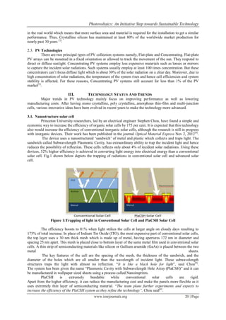 Photovoltaics: An Initiative Step towards Sustainable Technology

in the real world which means that more surface area and material is required for the installation to get a similar
performance. Thus, Crystalline silicon has maintained at least 80% of the worldwide market production for
nearly past 30 years [3].

2.3. PV Technologies
          There are two principal types of PV collection systems namely, Flat-plate and Concentrating. Flat-plate
PV arrays can be mounted in a fixed orientation or allowed to track the movement of the sun. They respond to
direct or diffuse sunlight. Concentrating PV systems employ less expensive materials such as lenses or mirrors
to capture the incident solar radiations. Such systems usually employ at least 100 times concentration. But these
concentrators can‟t focus diffuse light which is about 30% of the solar radiation on a clear day. Moreover, due to
high concentration of solar radiations, the temperature of the system rises and hence cell efficiencies and system
stability is affected. For these reasons, Concentrating PV systems still account for less than 1% of the PV
market[3].

                           III.         TECHNOLOGY STATUS AND TRENDS
          Major trends in PV technology mainly focus on improving performance as well as lowering
manufacturing costs. After having mono crystalline, poly crystalline, amorphous thin-film and multi-junction
cells, various innovative ideas have been evolved in recent years to make the technology more advanced.

3.1. Nanostructure solar cell
         Princeton University researchers, led by an electrical engineer Stephen Chou, have found a simple and
economic way to increase the efficiency of organic solar cells by 175 per cent. It is expected that this technology
also would increase the efficiency of conventional inorganic solar cells, although the research is still in progress
with inorganic devices. Their work has been published in the journal Optical Material Express Nov 2, 2012[4].
          The device uses a nanostructured „sandwich‟ of metal and plastic which collects and traps light. The
sandwich called Subwavelength Plasmonic Cavity, has extraordinary ability to trap the incident light and hence
reduces the possibility of reflection. These cells reflects only about 4% of incident solar radiations. Using these
devices, 52% higher efficiency is achieved in converting light energy into electrical energy than a conventional
solar cell. Fig.1 shown below depicts the trapping of radiations in conventional solar cell and advanced solar
cell.




               Figure 1:Trapping of light in Conventional Solar Cell and PlaCSH Solar Cell

          The efficiency boosts to 81% when light strikes the cells at larger angle on cloudy days resulting to
175% of total increase. In place of Indium Tin Oxide (ITO), the most expensive part of conventional solar cells,
the top layer uses a 30 nm thick mesh which is made up of metal, having apertures 172 nm in diameter and
spacing 25 nm apart. This mesh is placed close to bottom layer of the same metal film used in conventional solar
cells. A thin strip of semiconducting materials like silicon or Gallium arsenide (GaAs) is placed between the two
metal                                                                                                      sheets.
           The key features of the cell are the spacing of the mesh, the thickness of the sandwich, and the
diameter of the holes which are all smaller than the wavelength of incident light. These subwavelength
structures traps the light with almost no reflection. “It is like a black hole for light”, said Chou[4].
The system has been given the name “Plasmonic Cavity with Subwavelength Hole Array (PlaCSH)” and it can
be manufactured in wallpaper sized sheets using a process called Nanoimprints.
          PlaCSH        is   extremely    bendable        while    conventional    solar     cells   are    rigid.
Apart from the higher efficiency, it can reduce the manufacturing cost and make the panels more flexible as it
uses extremely thin layer of semiconducting material. “The team plans further experiments and expects to
increase the efficiency of the PlaCSH system as they refine the technology”, Chou said[4].
                                             www.iosrjournals.org                                         20 | Page
 