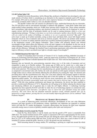 Photovoltaics: An Initiative Step towards Sustainable Technology

3.2.All Carbon Solar Cell
         Stanford University Researchers, led by Zhenan Bao, professor at Stanford, have developed a solar cell
made entirely of Carbon which is considering as an alternative to the expensive materials used in PV devices.
For example, ITO used in conventional solar cell is more expensive because of its high demand in PV market
and scarcity of Indium while Carbon is a low cost abundant material.
         The flexible Carbon solar cell consists of a photoactive layer, sandwiched between the two electrodes.
The ITO and Silver used in conventional electrodes is replaced with graphene, 1 atom thick Carbon sheet and
single-walled Carbon nanotubes which are 10,000 times narrower than a human hair. These carbon nanotubes
have extraordinary light absorbing tendency and electrical conductivity and they can be dispersed in water or
organic solvent with the help of surfactants thereby can be used in coating processes which is a low cost
manufacturing technique. "Perhaps in the future we can look at alternative markets where flexible carbon solar
cells are coated on the surface of buildings, on windows or on cars to generate electricity" Bao said[5]. The
active layer is made up of carbon nanotubes, acting as donor layer and bucky balls, soccer ball shaped carbon
molecules which are 1nm in diameter and serves as electron acceptor. The device can perform under extreme
conditions as it consists of carbon materials which have excellent mechanical properties and they remain stable
at the temperature around 1,100 degrees Fahrenheit. These Carbon cells primarily absorb near infrared
wavelengths of light which effects the efficiency of the cell and it appears as the drawback for this low cost &
robust technique. Looking at the ability of the device to perform under extreme conditions, a compromise can be
made with the efficiency. Although, the Stanford Team is performing experiments with carbon nano materials to
improve efficiency so that it can absorb more light in a broader range of wavelengths[5].

3.3. Colloidal Quantum Dot Solar Cell
          A team of researchers from University of Toronto (U & T), Canada and King Abdullah University of
Science & Technology (KAUST),Saudi Arabia , under the supervision of professor Ted Sargent of U & T have
introduced the most efficient Colloidal Quantum Dot (CQD) solar cell. Their work has been published in Nature
Materials[6].
Quantum dots are basically the semiconducting materials whose size is of the order of nanometre and are
compatible to spray on to flexible surfaces. The energy gap of CQDs can be varied over a wide range of
energies just by modifying their size which enables them to absorb light from visible as well as invisible region
of the entire spectrum. This technique has low manufacturing cost, greater durability and can be created quickly
as compared to conventional solar cells. Earlier, the work was carried out with organic molecules which resulted
in high surface area to volume ratio thereby affecting the cell efficiency by creating the „traps‟ for electrons and
providing them with the recombination time. But, now it has been replaced with inorganic ligands to bind the
quantum dots together with less space between them and to limit the number of „traps‟ for electrons thereby
improving surface quality. "By introducing small chlorine atoms immediately after synthesizing the dots, we're
able to patch the previously unreachable nooks and crannies that lead to electron traps," said Alex, lead co-
author[6]. With this close packing combination and charge trap elimination, the device has been modified to
provide a world-record efficiency of 7.0 %. Researches are still going on for further reducing the electron traps
and introducing different size of quantum dots to make the cell highly efficient. A technology licensing
agreement has been signed by KAUST and U&T to make the use of technology popular on commercial scale.
"Our world urgently needs innovative, cost-effective ways to convert the sun's abundant energy into usable
electricity. This work shows that the abundant materials interfaces inside colloidal quantum dots can be
mastered in a robust manner, proving that low cost and steadily-improving efficiencies can be combined." Said
Professor Sargent[6].

                        IV.          PHOTOVOLTAIC MARKET DEVELOPMENT
        As a result of improving power conversion efficiencies, development of low cost solar fabrication
processes and huge increase in cell production volume, significant cost reductions are expected to continue
which will help the PV market development. Currently, photovoltaics has become the third most important
renewable energy source in terms of globally installed capacity after hydro and wind power [7].

4.1. Photovoltaics Growth around the World
          From the Fig. shown below, it can be clearly seen that the growth of PV sector is remarkable from
2009-2012. The annual installed amount of PV system is expressed in GW and is represented by the bars shown
in Fig. The approximate growth rate was around 70% per year during the session 2007-2012. There was a heavy
blow of 172% in PV market during 2009 and 2010. At the end of 2011, there was a total of about 62 GW of
installed PV systems around the globe. However, in 2011 the growth was just satisfactory.
          With increasing interest in energy market, PV technology is growing at a rapid rate around the whole
world.

                                             www.iosrjournals.org                                         21 | Page
 