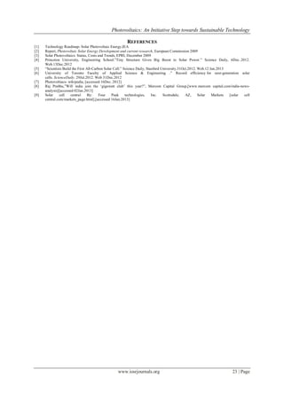 Photovoltaics: An Initiative Step towards Sustainable Technology

                                                        REFERENCES
[1]   Technology Roadmap- Solar Photovoltaic Energy,IEA
[2]   Report, Photovoltaic Solar Energy Development and current research, European Commission 2009
[3]   Solar Photovoltaics: Status, Costs and Trends, EPRI, December 2009
[4]   Princeton University, Engineering School.”Tiny Structure Gives Big Boost to Solar Power.” Science Daily, 6Dec..2012.
      Web.13Dec.2012
[5]   “Scientists Build the First All-Carbon Solar Cell.” Science Daily, Stanford University.31Oct.2012. Web.12 Jan.2013
[6]   University of Toronto Faculty of Applied Science & Engineering .” Record efficiency for next-generation solar
      cells. ScienceDaily. 29Jul.2012. Web 31Dec.2012
[7]   Photovoltiacs- wikipedia, [accessed 16Dec. 2012]
[8]   Raj Prabhu,”Will india join the „gigawatt club‟ this year?”, Mercom Capital Group,[www.mercom capital.com/india-news-
      analysis][accessed 02Jan.2013]
[9]   Solar     cell   central     By:    Four    Peak     technologies,    Inc.   Scottsdale,   AZ,     Solar   Markets [solar cell
      central.com/markets_page.html],[accessed 16Jan.2013]




                                                  www.iosrjournals.org                                                   23 | Page
 