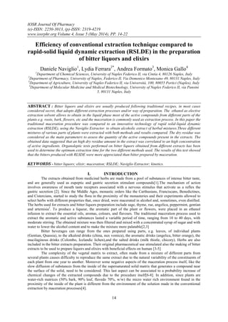 IOSR Journal Of Pharmacy
(e)-ISSN: 2250-3013, (p)-ISSN: 2319-4219
www.iosrphr.org Volume 4, Issue 5 (May 2014), PP. 14-22
14
Efficiency of conventional extraction technique compared to
rapid-solid liquid dynamic extraction (RSLDE) in the preparation
of bitter liquors and elixirs
Daniele Naviglio1
, Lydia Ferrara2*
, Andrea Formato3
, Monica Gallo4
1
Department of Chemical Sciences, University of Naples Federico II, via Cintia 4, 80126 Naples, Italy
2
Department of Pharmacy, University of Naples, Federico II, Via Domenico Montesano 49, 80131 Naples, Italy
3
Department of Agriculture, University of Naples Federico II, via Università, 100, 80055 Portici (Naples), Italy
4
Department of Molecular Medicine and Medical Biotechnology, University of Naples Federico II, via Pansini
5, 80131 Naples, Italy
ABSTRACT : Bitter liquors and elixirs are usually produced following traditional recipes, in most cases
considered secret, that adopts different extraction processes and/or way of preparation. The ethanol as elective
extraction solvent allows to obtain in the liquid phase most of the active compounds from different parts of the
plants e.g. roots, bark, flowers, etc and the maceration is commonly used as extraction process. In this paper the
traditional maceration procedure was compared to an innovative technology of rapid solid-liquid dynamic
extraction (RSLDE), using the Naviglio Extractor. to obtain alcoholic extract of herbal mixtures.Three different
mixtures of various parts of plants were extracted with both methods and results compared. The dry residue was
considered as the main parameters to assess the quantity of the active compounds present in the extracts. The
obtained data suggested that an high dry residue amount in the extract was correlated to an high concentration
of active ingredients. Organoleptic tests performed on bitter liquors obtained from different extracts has been
used to determine the optimum extraction time for the two different methods used. The results of this test showed
that the bitters produced with RLSDE were more appreciated than bitter prepared by maceration.
KEYWORDS - bitter liquors; elixir; maceration; RSLDE; Naviglio Extractor; kinetics.
I. INTRODUCTION
The extracts obtained from medicinal herbs are made from a pool of substances of intense bitter taste,
and are generally used as eupeptic and gastric secretion stimulant compounds[1].The mechanism of action
involves awareness of mouth taste receptors associated with a nervous stimulus that activate as a reflex the
gastric secretion [2]. Since the Middle Ages, monastic orders like the Carthusians, Franciscans, Benedictines,
and Cistercians, started to study the flora in the proximity of the monasteries and their experiments allowed to
select herbs with different properties that, once dried, were macerated in alcohol and, sometimes, even distilled.
The herbs used for extracts and bitter liquors preparation include sage, thyme, rue, angelica, peppermint, gentian
and artemisia2
. To produce a liqueur, the aromatic part of the plant or flowers, were placed in an ethanol
infusion to extract the essential oils, aromas, colours, and flavours. The traditional maceration process used to
extract the aromatic and active substances lasted a variable period of time, ranging from 10 to 40 days, with
moderate stirring. The obtained mixture was then filtered and mixed with a concentrated syrup of sugar and with
water to lower the alcohol content and to make the mixture more palatable[2,3]
Bitter beverages can range from the ones prepared using parts, e.g. leaves, of individual plants
(Gentian, Quassia), to the alkaloid drinks (china, nux vomica), the aromatic drinks (angelica, bitter orange), the
mucilaginous drinks (Colombo, Icelandic lichen),and the salted drinks (milk thistle, chicory). Herbs are also
included in the bitter extracts preparation. Their original pharmaceutical use stimulated also the making of bitter
extracts to be used to prepare liquors and elixirs with beneficial effects on human [3-5]
The complexity of the vegetal matrix to extract, often made from a mixture of different parts from
several plants causes difficulty to reproduce the same extract due to the natural variability of the constituents of
each plant from one year to another. Moreover some negative aspects of the maceration process itself, like the
slow diffusion of substances from the inside of the supersaturated solid matrix that generates a compound near
the surface of the solid, need to be considered. This last aspect can be associated to a probability increase of
chemical changes of the extracted compounds due to the procedure itself[6-8]. In addition, since plants are
water-rich matrices (50% bark, 90% leaf, flavedo 70%, w/w) the micro water rich environment found in the
proximity of the inside of the plant is different from the environment of the solution made in the conventional
extraction by maceration processes[4].
 