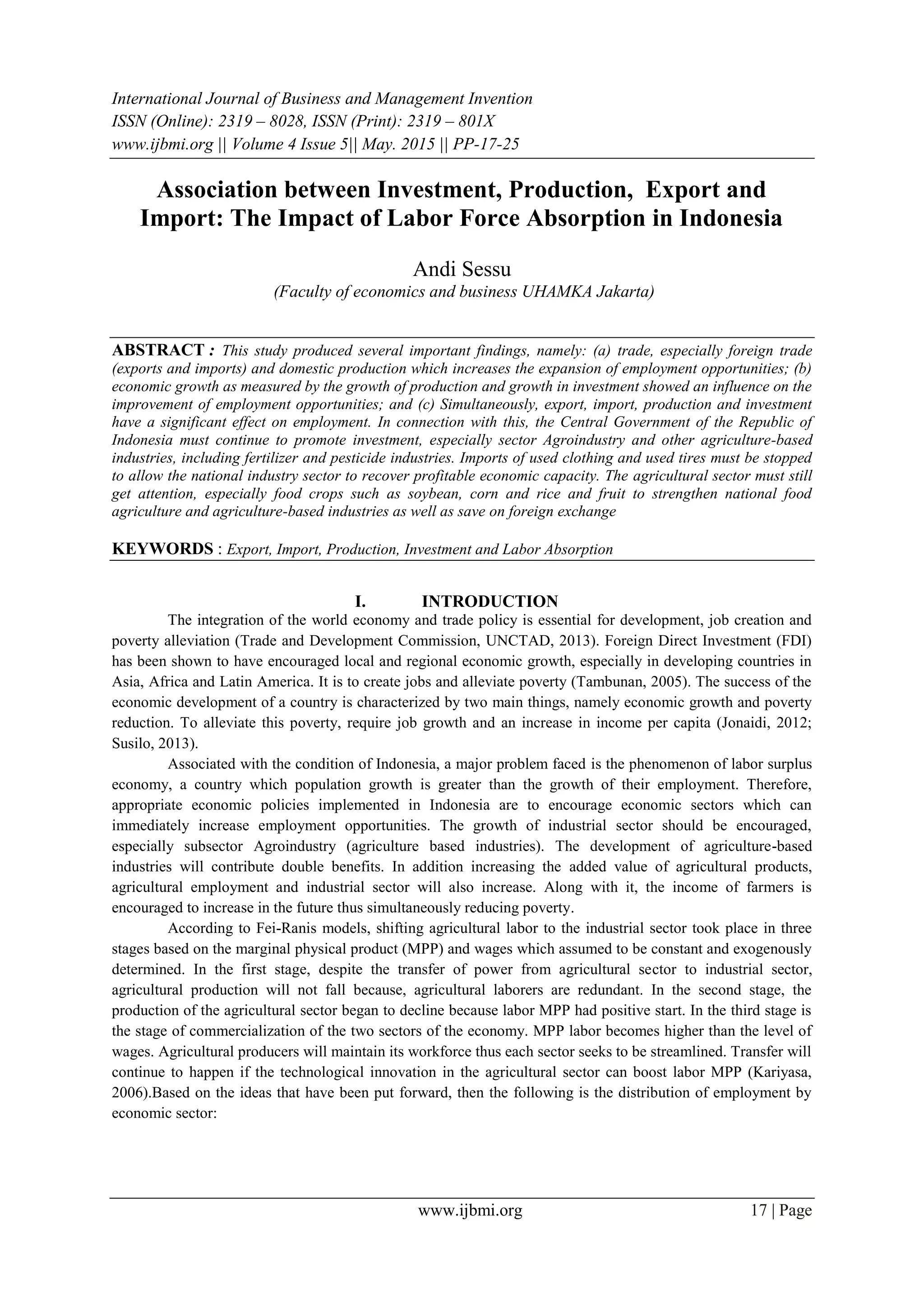 International Journal of Business and Management Invention
ISSN (Online): 2319 – 8028, ISSN (Print): 2319 – 801X
www.ijbmi.org || Volume 4 Issue 5|| May. 2015 || PP-17-25
www.ijbmi.org 17 | Page
Association between Investment, Production, Export and
Import: The Impact of Labor Force Absorption in Indonesia
Andi Sessu
(Faculty of economics and business UHAMKA Jakarta)
ABSTRACT : This study produced several important findings, namely: (a) trade, especially foreign trade
(exports and imports) and domestic production which increases the expansion of employment opportunities; (b)
economic growth as measured by the growth of production and growth in investment showed an influence on the
improvement of employment opportunities; and (c) Simultaneously, export, import, production and investment
have a significant effect on employment. In connection with this, the Central Government of the Republic of
Indonesia must continue to promote investment, especially sector Agroindustry and other agriculture-based
industries, including fertilizer and pesticide industries. Imports of used clothing and used tires must be stopped
to allow the national industry sector to recover profitable economic capacity. The agricultural sector must still
get attention, especially food crops such as soybean, corn and rice and fruit to strengthen national food
agriculture and agriculture-based industries as well as save on foreign exchange
KEYWORDS : Export, Import, Production, Investment and Labor Absorption
I. INTRODUCTION
The integration of the world economy and trade policy is essential for development, job creation and
poverty alleviation (Trade and Development Commission, UNCTAD, 2013). Foreign Direct Investment (FDI)
has been shown to have encouraged local and regional economic growth, especially in developing countries in
Asia, Africa and Latin America. It is to create jobs and alleviate poverty (Tambunan, 2005). The success of the
economic development of a country is characterized by two main things, namely economic growth and poverty
reduction. To alleviate this poverty, require job growth and an increase in income per capita (Jonaidi, 2012;
Susilo, 2013).
Associated with the condition of Indonesia, a major problem faced is the phenomenon of labor surplus
economy, a country which population growth is greater than the growth of their employment. Therefore,
appropriate economic policies implemented in Indonesia are to encourage economic sectors which can
immediately increase employment opportunities. The growth of industrial sector should be encouraged,
especially subsector Agroindustry (agriculture based industries). The development of agriculture-based
industries will contribute double benefits. In addition increasing the added value of agricultural products,
agricultural employment and industrial sector will also increase. Along with it, the income of farmers is
encouraged to increase in the future thus simultaneously reducing poverty.
According to Fei-Ranis models, shifting agricultural labor to the industrial sector took place in three
stages based on the marginal physical product (MPP) and wages which assumed to be constant and exogenously
determined. In the first stage, despite the transfer of power from agricultural sector to industrial sector,
agricultural production will not fall because, agricultural laborers are redundant. In the second stage, the
production of the agricultural sector began to decline because labor MPP had positive start. In the third stage is
the stage of commercialization of the two sectors of the economy. MPP labor becomes higher than the level of
wages. Agricultural producers will maintain its workforce thus each sector seeks to be streamlined. Transfer will
continue to happen if the technological innovation in the agricultural sector can boost labor MPP (Kariyasa,
2006).Based on the ideas that have been put forward, then the following is the distribution of employment by
economic sector:
 