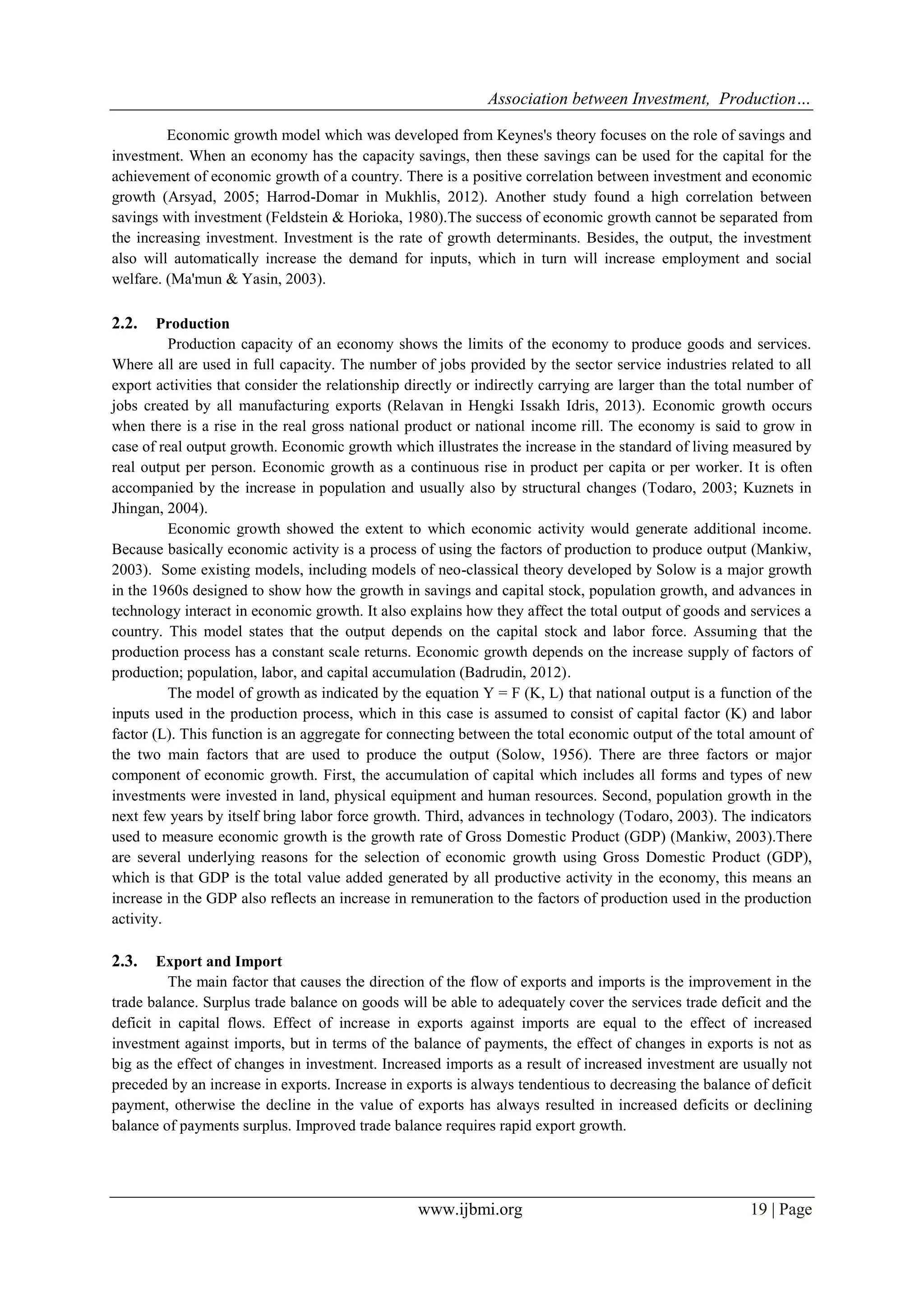 Association between Investment, Production…
www.ijbmi.org 19 | Page
Economic growth model which was developed from Keynes's theory focuses on the role of savings and
investment. When an economy has the capacity savings, then these savings can be used for the capital for the
achievement of economic growth of a country. There is a positive correlation between investment and economic
growth (Arsyad, 2005; Harrod-Domar in Mukhlis, 2012). Another study found a high correlation between
savings with investment (Feldstein & Horioka, 1980).The success of economic growth cannot be separated from
the increasing investment. Investment is the rate of growth determinants. Besides, the output, the investment
also will automatically increase the demand for inputs, which in turn will increase employment and social
welfare. (Ma'mun & Yasin, 2003).
2.2. Production
Production capacity of an economy shows the limits of the economy to produce goods and services.
Where all are used in full capacity. The number of jobs provided by the sector service industries related to all
export activities that consider the relationship directly or indirectly carrying are larger than the total number of
jobs created by all manufacturing exports (Relavan in Hengki Issakh Idris, 2013). Economic growth occurs
when there is a rise in the real gross national product or national income rill. The economy is said to grow in
case of real output growth. Economic growth which illustrates the increase in the standard of living measured by
real output per person. Economic growth as a continuous rise in product per capita or per worker. It is often
accompanied by the increase in population and usually also by structural changes (Todaro, 2003; Kuznets in
Jhingan, 2004).
Economic growth showed the extent to which economic activity would generate additional income.
Because basically economic activity is a process of using the factors of production to produce output (Mankiw,
2003). Some existing models, including models of neo-classical theory developed by Solow is a major growth
in the 1960s designed to show how the growth in savings and capital stock, population growth, and advances in
technology interact in economic growth. It also explains how they affect the total output of goods and services a
country. This model states that the output depends on the capital stock and labor force. Assuming that the
production process has a constant scale returns. Economic growth depends on the increase supply of factors of
production; population, labor, and capital accumulation (Badrudin, 2012).
The model of growth as indicated by the equation Y = F (K, L) that national output is a function of the
inputs used in the production process, which in this case is assumed to consist of capital factor (K) and labor
factor (L). This function is an aggregate for connecting between the total economic output of the total amount of
the two main factors that are used to produce the output (Solow, 1956). There are three factors or major
component of economic growth. First, the accumulation of capital which includes all forms and types of new
investments were invested in land, physical equipment and human resources. Second, population growth in the
next few years by itself bring labor force growth. Third, advances in technology (Todaro, 2003). The indicators
used to measure economic growth is the growth rate of Gross Domestic Product (GDP) (Mankiw, 2003).There
are several underlying reasons for the selection of economic growth using Gross Domestic Product (GDP),
which is that GDP is the total value added generated by all productive activity in the economy, this means an
increase in the GDP also reflects an increase in remuneration to the factors of production used in the production
activity.
2.3. Export and Import
The main factor that causes the direction of the flow of exports and imports is the improvement in the
trade balance. Surplus trade balance on goods will be able to adequately cover the services trade deficit and the
deficit in capital flows. Effect of increase in exports against imports are equal to the effect of increased
investment against imports, but in terms of the balance of payments, the effect of changes in exports is not as
big as the effect of changes in investment. Increased imports as a result of increased investment are usually not
preceded by an increase in exports. Increase in exports is always tendentious to decreasing the balance of deficit
payment, otherwise the decline in the value of exports has always resulted in increased deficits or declining
balance of payments surplus. Improved trade balance requires rapid export growth.
 