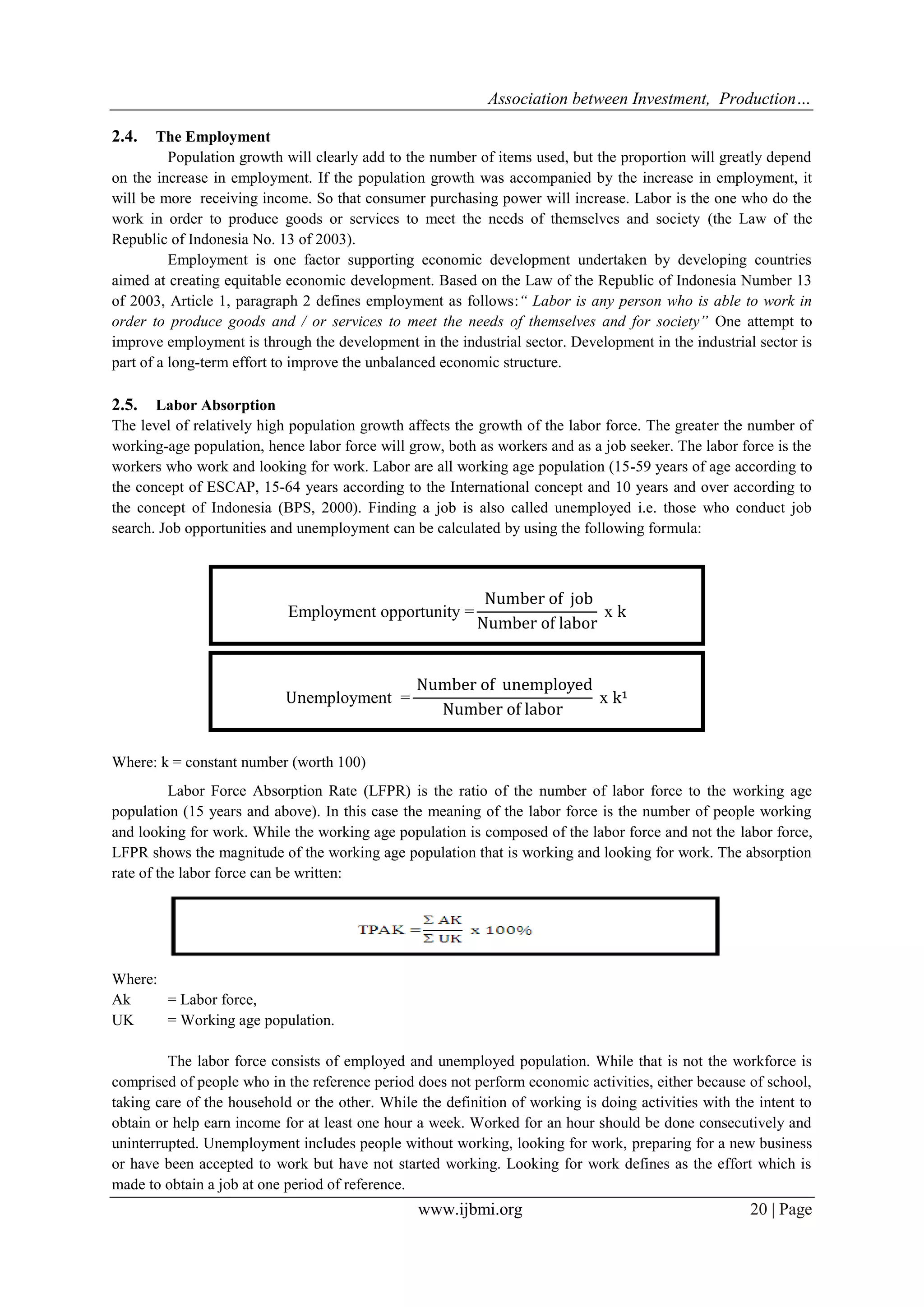 Association between Investment, Production…
www.ijbmi.org 20 | Page
2.4. The Employment
Population growth will clearly add to the number of items used, but the proportion will greatly depend
on the increase in employment. If the population growth was accompanied by the increase in employment, it
will be more receiving income. So that consumer purchasing power will increase. Labor is the one who do the
work in order to produce goods or services to meet the needs of themselves and society (the Law of the
Republic of Indonesia No. 13 of 2003).
Employment is one factor supporting economic development undertaken by developing countries
aimed at creating equitable economic development. Based on the Law of the Republic of Indonesia Number 13
of 2003, Article 1, paragraph 2 defines employment as follows:“ Labor is any person who is able to work in
order to produce goods and / or services to meet the needs of themselves and for society” One attempt to
improve employment is through the development in the industrial sector. Development in the industrial sector is
part of a long-term effort to improve the unbalanced economic structure.
2.5. Labor Absorption
The level of relatively high population growth affects the growth of the labor force. The greater the number of
working-age population, hence labor force will grow, both as workers and as a job seeker. The labor force is the
workers who work and looking for work. Labor are all working age population (15-59 years of age according to
the concept of ESCAP, 15-64 years according to the International concept and 10 years and over according to
the concept of Indonesia (BPS, 2000). Finding a job is also called unemployed i.e. those who conduct job
search. Job opportunities and unemployment can be calculated by using the following formula:
Where: k = constant number (worth 100)
Labor Force Absorption Rate (LFPR) is the ratio of the number of labor force to the working age
population (15 years and above). In this case the meaning of the labor force is the number of people working
and looking for work. While the working age population is composed of the labor force and not the labor force,
LFPR shows the magnitude of the working age population that is working and looking for work. The absorption
rate of the labor force can be written:
Where:
Ak = Labor force,
UK = Working age population.
The labor force consists of employed and unemployed population. While that is not the workforce is
comprised of people who in the reference period does not perform economic activities, either because of school,
taking care of the household or the other. While the definition of working is doing activities with the intent to
obtain or help earn income for at least one hour a week. Worked for an hour should be done consecutively and
uninterrupted. Unemployment includes people without working, looking for work, preparing for a new business
or have been accepted to work but have not started working. Looking for work defines as the effort which is
made to obtain a job at one period of reference.
 