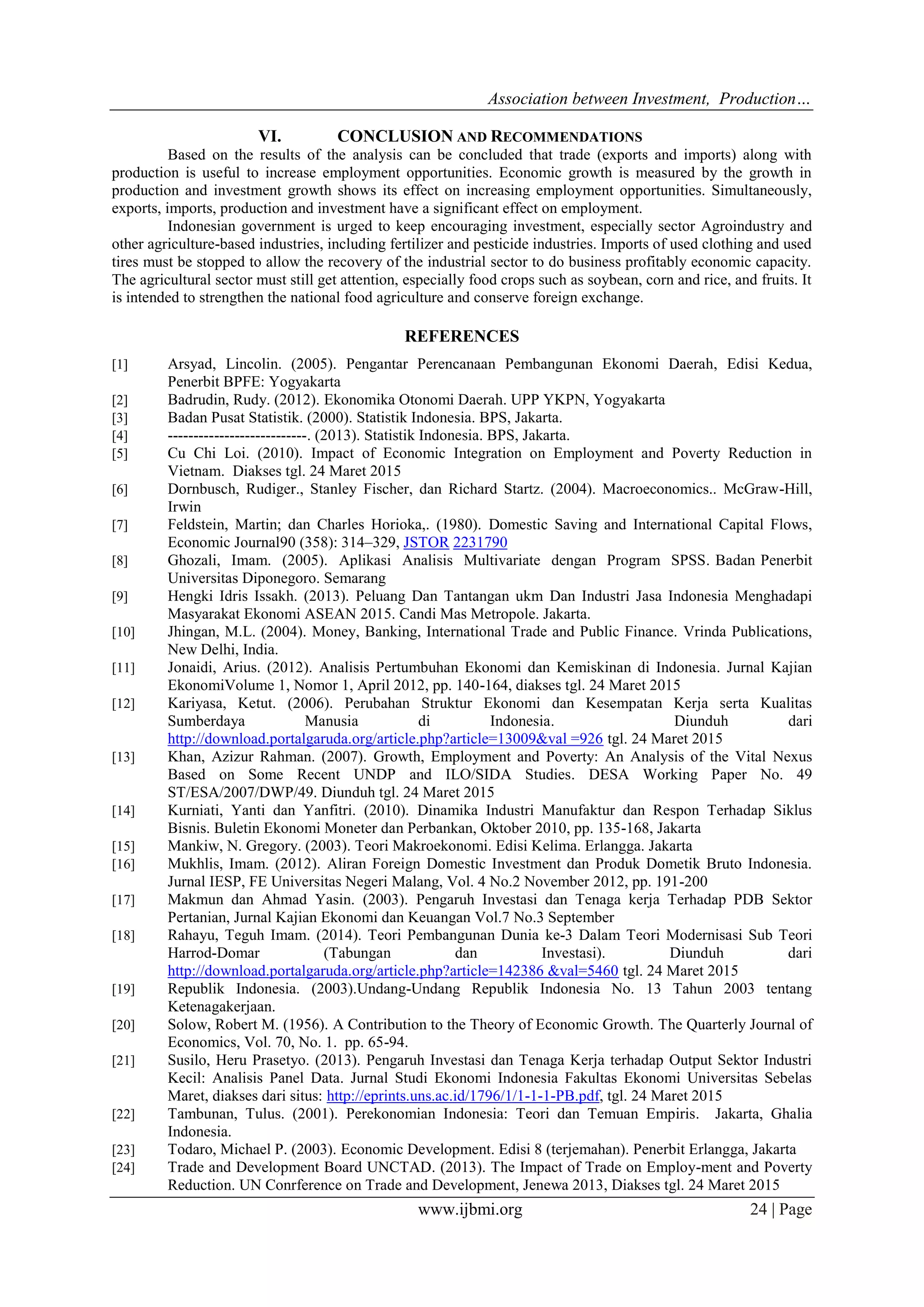 Association between Investment, Production…
www.ijbmi.org 24 | Page
VI. CONCLUSION AND RECOMMENDATIONS
Based on the results of the analysis can be concluded that trade (exports and imports) along with
production is useful to increase employment opportunities. Economic growth is measured by the growth in
production and investment growth shows its effect on increasing employment opportunities. Simultaneously,
exports, imports, production and investment have a significant effect on employment.
Indonesian government is urged to keep encouraging investment, especially sector Agroindustry and
other agriculture-based industries, including fertilizer and pesticide industries. Imports of used clothing and used
tires must be stopped to allow the recovery of the industrial sector to do business profitably economic capacity.
The agricultural sector must still get attention, especially food crops such as soybean, corn and rice, and fruits. It
is intended to strengthen the national food agriculture and conserve foreign exchange.
REFERENCES
[1] Arsyad, Lincolin. (2005). Pengantar Perencanaan Pembangunan Ekonomi Daerah, Edisi Kedua,
Penerbit BPFE: Yogyakarta
[2] Badrudin, Rudy. (2012). Ekonomika Otonomi Daerah. UPP YKPN, Yogyakarta
[3] Badan Pusat Statistik. (2000). Statistik Indonesia. BPS, Jakarta.
[4] ---------------------------. (2013). Statistik Indonesia. BPS, Jakarta.
[5] Cu Chi Loi. (2010). Impact of Economic Integration on Employment and Poverty Reduction in
Vietnam. Diakses tgl. 24 Maret 2015
[6] Dornbusch, Rudiger., Stanley Fischer, dan Richard Startz. (2004). Macroeconomics.. McGraw-Hill,
Irwin
[7] Feldstein, Martin; dan Charles Horioka,. (1980). Domestic Saving and International Capital Flows,
Economic Journal90 (358): 314–329, JSTOR 2231790
[8] Ghozali, Imam. (2005). Aplikasi Analisis Multivariate dengan Program SPSS. Badan Penerbit
Universitas Diponegoro. Semarang
[9] Hengki Idris Issakh. (2013). Peluang Dan Tantangan ukm Dan Industri Jasa Indonesia Menghadapi
Masyarakat Ekonomi ASEAN 2015. Candi Mas Metropole. Jakarta.
[10] Jhingan, M.L. (2004). Money, Banking, International Trade and Public Finance. Vrinda Publications,
New Delhi, India.
[11] Jonaidi, Arius. (2012). Analisis Pertumbuhan Ekonomi dan Kemiskinan di Indonesia. Jurnal Kajian
EkonomiVolume 1, Nomor 1, April 2012, pp. 140-164, diakses tgl. 24 Maret 2015
[12] Kariyasa, Ketut. (2006). Perubahan Struktur Ekonomi dan Kesempatan Kerja serta Kualitas
Sumberdaya Manusia di Indonesia. Diunduh dari
http://download.portalgaruda.org/article.php?article=13009&val =926 tgl. 24 Maret 2015
[13] Khan, Azizur Rahman. (2007). Growth, Employment and Poverty: An Analysis of the Vital Nexus
Based on Some Recent UNDP and ILO/SIDA Studies. DESA Working Paper No. 49
ST/ESA/2007/DWP/49. Diunduh tgl. 24 Maret 2015
[14] Kurniati, Yanti dan Yanfitri. (2010). Dinamika Industri Manufaktur dan Respon Terhadap Siklus
Bisnis. Buletin Ekonomi Moneter dan Perbankan, Oktober 2010, pp. 135-168, Jakarta
[15] Mankiw, N. Gregory. (2003). Teori Makroekonomi. Edisi Kelima. Erlangga. Jakarta
[16] Mukhlis, Imam. (2012). Aliran Foreign Domestic Investment dan Produk Dometik Bruto Indonesia.
Jurnal IESP, FE Universitas Negeri Malang, Vol. 4 No.2 November 2012, pp. 191-200
[17] Makmun dan Ahmad Yasin. (2003). Pengaruh Investasi dan Tenaga kerja Terhadap PDB Sektor
Pertanian, Jurnal Kajian Ekonomi dan Keuangan Vol.7 No.3 September
[18] Rahayu, Teguh Imam. (2014). Teori Pembangunan Dunia ke-3 Dalam Teori Modernisasi Sub Teori
Harrod-Domar (Tabungan dan Investasi). Diunduh dari
http://download.portalgaruda.org/article.php?article=142386 &val=5460 tgl. 24 Maret 2015
[19] Republik Indonesia. (2003).Undang-Undang Republik Indonesia No. 13 Tahun 2003 tentang
Ketenagakerjaan.
[20] Solow, Robert M. (1956). A Contribution to the Theory of Economic Growth. The Quarterly Journal of
Economics, Vol. 70, No. 1. pp. 65-94.
[21] Susilo, Heru Prasetyo. (2013). Pengaruh Investasi dan Tenaga Kerja terhadap Output Sektor Industri
Kecil: Analisis Panel Data. Jurnal Studi Ekonomi Indonesia Fakultas Ekonomi Universitas Sebelas
Maret, diakses dari situs: http://eprints.uns.ac.id/1796/1/1-1-1-PB.pdf, tgl. 24 Maret 2015
[22] Tambunan, Tulus. (2001). Perekonomian Indonesia: Teori dan Temuan Empiris. Jakarta, Ghalia
Indonesia.
[23] Todaro, Michael P. (2003). Economic Development. Edisi 8 (terjemahan). Penerbit Erlangga, Jakarta
[24] Trade and Development Board UNCTAD. (2013). The Impact of Trade on Employ-ment and Poverty
Reduction. UN Conrference on Trade and Development, Jenewa 2013, Diakses tgl. 24 Maret 2015
 