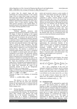 Athira.Sugathan et al Int. Journal of Engineering Research and Applications www.ijera.com
ISSN : 2248-9622, Vol. 4, Issue 5( Version 7), May 2014, pp.11-17
www.ijera.com 13 | P a g e
to analyze than the original image and also
maintaining the essential properties of the original
image. Given an input binary image of poses and
short hand signs (mudhras), skeletonization changes
non-skeletal object pixels into background pixels.
Different skeletonization techniques are used to get a
skeleton. Some of them preserve topology while
others preserve geometry of the original object. To
accurately preserve both topology and geometry from
2-D images, thinning algorithm is used.
3.1.1 Thinning Algorithm
Thinning algorithm preserves both
topological and geometrical properties of object from
2D images. It retains the topology of the original
object and forces the skeleton to be in the middle of
the object and also preserves the end points of the
original image. A morphological thinning operation
is used here, which is used to remove the foreground
pixels from binary images. It results in a single pixel
line thick and connected skeleton of the input image
which is useful for shape description. The input
image is thinned with a series of structuring elements
and the object is reduced to a set of one pixel width
connected lines. The skeleton is considered as a
connected graph therefore each vertex is considered
as an endpoint or junction points and each edge is
considered as curve points. The end points, junction
points and curve points of skeleton are detected
which is important for the structural description.
Skeleton is obtained by translating the origin of the
structuring element to each possible pixel position in
the image and comparing it with the underlying
image pixels. If foreground and background pixels in
the structuring element exactly match the pixels in
the image, pixel underneath the origin of the
structuring element is set to the background.
Otherwise, there is no change further.
Image A is thinned by a structuring element B and it
is defined in terms of the hit-or-miss transform:
AⓩB = A− (A⊗B) = A∩ (A⊗B) c (1)
Thinning of image A by a sequence of structuring
elements:
Aⓩ{B} = (... ((AⓩB1) ⓩB2)...) ⓩBn (2)
The process is to thin A by structuring
element B1, then thin the result with structuring
element B2 and repeated until A is thinned with one
pass of Bn. The entire process is repeated until no
further changes occur.
3.1.2 Pruning Algorithm
Pruning algorithm is an essential component
for skeletonization after thinning. The skeleton of an
object often contains both spurious and rough
branches due to the boundary irregularities. To
eliminate spurs on a skeleton a morphological
pruning transformation is applied. It starts at the end
points and recursively removes a given number of
points from each branch proceeds until stability is
reached. Assume that the length of the spur
component is within a specific number of pixels.
Proposed algorithm has a size E for the pruning is
equal to 4% of the skeleton length. First partition the
skeleton into branch parts by subtracting the junction
points from it to eliminate only the branches with
distance E from an end point. By using a
morphological reconstruction method, remove the
branches that containing end points only. Then
remove all the branches containing lesser pixels than
E. The remaining branches with junction points and
the branches that were not reconstructed from end
points are united and obtained a pruned skeleton.
3.1.3 Smoothened Skeleton
In skeletal representation, to improve the
smoothness and to reduce the amount of unwanted
data, a set of continuous spline curves is used. It
approximates the unnecessary branches of the
original skeleton. Such a continuous representation
allows us to compute the graph more easily and
accurately. B-spline curves are piecewise
polynomials that are defined by knots and points (ti ,
yi). In this work we used cubic spline curves with
degree 3. Given the nodes ti and control points Vi the
piecewise cubic B-spline curve is given by:
    ii i VtBtS  3
(3)
Here, Bi
3
is the piecewise cubic B-spline. The control
points Vi have both x and y components, and the
curve is defined as
     
        





   i i
iiii
i
ii
t
y
t
x ytBxtBVtBSStS 333
,, (4)
The x and y components of the curve are
separately multiplied by B-splines, and the resulting
set of (x, y) points gives a curve. A B-spline curve
actually needs more nodes than control points and it
is not defined over the entire interval ],[ 1 mtt where
m is the number of knots. Instead, for a cubic B-
spline curve, the number of control points is m – 4,
and the curve is defined over ]3,[ 4 mtt .
3.2 Attributed Graph
Skeleton can be represented as graph with
end points and junction points as vertices and
branches as edges. An attributed relational graph is
built and used as a structural object for classification
by means of graph matching. Attributed graph has set
of nodes which are union of end points and junction
points and set of edges which are represented by
skeleton branches. It is partitioned into number of
skeletal branches Si(x),i=1,2…N. The graph is
represented by adjacency matrices and for each
relation type it have different adjacency matrix.
 