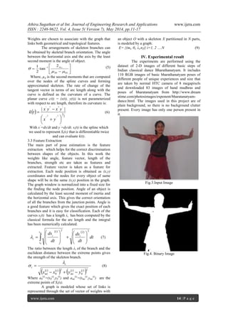 Athira.Sugathan et al Int. Journal of Engineering Research and Applications www.ijera.com
ISSN : 2248-9622, Vol. 4, Issue 5( Version 7), May 2014, pp.11-17
www.ijera.com 14 | P a g e
Weights are chosen to associate with the graph that
links both geometrical and topological features.
The arrangements of skeleton branches can
be obtained by skeletal branch orientation. The angle
between the horizontal axis and the axis by the least
second moment is the angle of object.







 
0220
1 11
2
tan
2
1


 (5)
Where, µij is the second moments that are computed
over the nodes of the spline curves and forming
approximated skeleton. The rate of change of the
tangent vector in terms of arc length along with the
curve is defined as the curvature of a curve. The
planar curve c(t) = (x(t), y(t)) is not parameterized
with respect to arc length, therefore its curvature is:
 
2
3
''
''''''
22
||




 


yx
yxyx
tk (6)
With x’
=dx/dt and y’
=dy/dt. si(t) is the spline which
we used to represent Si(x) that is differentiable twice
and can evaluate k(t).
3.3 Feature Extraction
The main part of pose estimation is the feature
extraction which helps for the correct discrimination
between shapes of the objects. In this work the
weights like angle, feature vector, length of the
branches, strength etc are taken as features and
extracted. Feature vector is taken as a feature for
extraction. Each node position is obtained as (x,y)
coordinates and the nodes for every object of same
shape will be in the same (x,y) position in the graph.
The graph window is normalized into a fixed size for
the finding the node position. Angle of an object is
calculated by the least second moment of inertia and
the horizontal axis. This gives the correct orientation
of all the branches from the junction points. Angle is
a good feature which gives the exact position of each
branches and it is easy for classification. Each of the
curves si(t) has a length λi has been computed by the
classical formula for the arc length and the integral
has been numerically calculated.
   
dt
dt
ds
dt
ds i
t
t
i
i
ni
22
21
0

















  (7)
The ratio between the length λi of the branch and the
euclidean distance between the extreme points gives
the strength of the skeleton branch.
   
     
 2
0
2
0
ii
mi
ii
mi
i
i
yyxx 


 (8)
Where a0
(i)
=(x0
(i)
,y0
(i)
) and ami
(i)
=(xmi
(i)
,ymi
(i)
) are the
extreme points of Si(x).
A graph is modeled whose set of links is
represented through the set of vector of weights with
an object O with a skeleton X partitioned in N parts,
is modeled by a graph:
E= {(mi, θi, λi,σi)} i=1, 2 ….N (9)
IV. Experimental result
The experiments are performed using the
dataset of 2-D images of different basic steps of
Indian classical dance Bharathanatyam. It includes
110 RGB images of basic bharathanatyam poses of
different people of unique experiences and size that
are taken by normal HTC camera of 8 megapixels
and downloaded 83 images of hand mudhras and
poses of bharatanatyam from http://www.dream
stime.com/photosimages/exponent/bharatanatyam-
dance.html. The images used in this project are of
plain background, so there is no background clutter
present. Every image has only one person present in
it.
Fig.3.Input Image
Fig.4. Binary Image
 