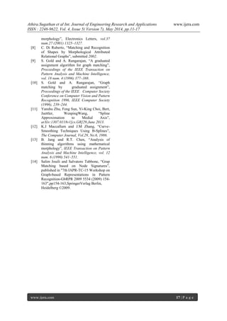 Athira.Sugathan et al Int. Journal of Engineering Research and Applications www.ijera.com
ISSN : 2248-9622, Vol. 4, Issue 5( Version 7), May 2014, pp.11-17
www.ijera.com 17 | P a g e
morphology”, Electronics Letters, vol.37
num.27 (2001) 1325–1327.
[8] C. Di Ruberto, “Matching and Recognition
of Shapes by Morphological Attributed
Relational Graphs”, submitted 2002.
[9] S. Gold and A. Rangarajan, “A graduated
assignment algorithm for graph matching”,
Proceedings of the IEEE Transaction on
Pattern Analysis and Machine Intelligence,
vol. 18 num. 4 (1996) 377–388.
[10] S. Gold and A. Rangarajan, “Graph
matching by graduated assignment”,
Proceedings of the IEEE Computer Society
Conference on Computer Vision and Pattern
Recognition 1996, IEEE Computer Society
(1996), 239–244.
[11] Yanshu Zhu, Feng Sun, Yi-King Choi, Bert,
Juettler, WenpingWang, “Spline
Approximation to Medial Axis”,
arXiv:1307.0118v1[cs.GR]29,June 2013.
[12] K.J Maccallum and J.M Zhang, “Curve-
Smoothing Techniques Using B-Splines”,
The Computer Journal, Vol.29, No.6, 1986.
[13] B. Jang and R.T. Chen, “Analysis of
thinning algorithms using mathematical
morphology”, IEEE Transaction on Pattern
Analysis and Machine Intelligence, vol. 12
num. 6 (1990) 541–551.
[14] Salim Jouili and Salvatore Tabbone, “Grap
Matching based on Node Signatures”,
published in "7th IAPR-TC-15 Workshop on
Graph-based Representations in Pattern
Recognition-GbRPR 2009 5534 (2009) 154-
163",pp154-163,SpringerVerlag Berlin,
Heidelberg ©2009.
 