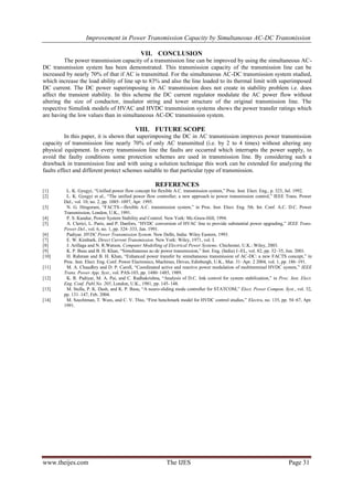 Improvement in Power Transmission Capacity by Simultaneous AC-DC Transmission
www.theijes.com The IJES Page 31
VII. CONCLUSION
The power transmission capacity of a transmission line can be improved by using the simultaneous AC-
DC transmission system has been demonstrated. This transmission capacity of the transmission line can be
increased by nearly 70% of that if AC is transmitted. For the simultaneous AC-DC transmission system studied,
which increase the load ability of line up to 83% and also the line loaded to its thermal limit with superimposed
DC current. The DC power superimposing in AC transmission does not create in stability problem i.e. does
affect the transient stability. In this scheme the DC current regulator modulate the AC power flow without
altering the size of conductor, insulator string and tower structure of the original transmission line. The
respective Simulink models of HVAC and HVDC transmission systems shows the power transfer ratings which
are having the low values than in simultaneous AC-DC transmission system.
VIII. FUTURE SCOPE
In this paper, it is shown that superimposing the DC in AC transmission improves power transmission
capacity of transmission line nearly 70% of only AC transmitted (i.e. by 2 to 4 times) without altering any
physical equipment. In every transmission line the faults are occurred which interrupts the power supply, to
avoid the faulty conditions some protection schemes are used in transmission line. By considering such a
drawback in transmission line and with using a solution technique this work can be extended for analyzing the
faults effect and different protect schemes suitable to that particular type of transmission.
REFERENCES
[1] L. K. Gyugyi, “Unified power flow concept for flexible A.C. transmission system,” Proc. Inst. Elect. Eng., p. 323, Jul. 1992.
[2] L. K. Gyugyi et al., “The unified power flow controller; a new approach to power transmission control,” IEEE Trans. Power
Del., vol. 10, no. 2, pp. 1085–1097, Apr. 1995.
[3] N. G. Hingorani, “FACTS—flexible A.C. transmission system,” in Proc. Inst. Elect. Eng. 5th. Int. Conf. A.C. D.C. Power
Transmission, London, U.K., 1991.
[4] P. S. Kundur, Power System Stability and Control. New York: Mc-Graw-Hill, 1994.
[5] A. Clerici, L. Paris, and P. Danfors, “HVDC conversion of HVAC line to provide substantial power upgrading,” IEEE Trans.
Power Del., vol. 6, no. 1, pp. 324–333, Jan. 1991.
[6] Padiyar, HVDC Power Transmission System. New Delhi, India: Wiley Eastern, 1993.
[7] E. W. Kimbark, Direct Current Transmission. New York: Wiley, 1971, vol. I.
[8] J. Arillaga and N. R.Watson, Computer Modelling of Electrical Power Systems. Chichester, U.K.: Wiley, 2003.
[9] K. P. Basu and B. H. Khan, “Simultaneous ac-dc power transmission,” Inst. Eng. (India) J.-EL, vol. 82, pp. 32–35, Jun. 2001.
[10] H. Rahman and B. H. Khan, “Enhanced power transfer by simultaneous transmission of AC-DC: a new FACTS concept,” in
Proc. Inst. Elect. Eng. Conf. Power Electronics, Machines, Drives, Edinburgh, U.K., Mar. 31–Apr. 2 2004, vol. 1, pp. 186–191.
[11] M. A. Chaudhry and D. P. Caroll, “Coordinated active and reactive power modulation of multiterminal HVDC system,” IEEE
Trans. Power App. Syst., vol. PAS-103, pp. 1480–1485, 1989.
[12] K. R. Padiyar, M. A. Pai, and C. Radhakrishna, “Analysis of D.C. link control for system stabilization,” in Proc. Inst. Elect.
Eng. Conf. Publ.No. 205, London, U.K., 1981, pp. 145–148.
[13] M. Stella, P. K. Dash, and K. P. Basu, “A neuro-sliding mode controller for STATCOM,” Elect. Power Compon. Syst., vol. 32,
pp. 131–147, Feb. 2004.
[14] M. Szechtman, T. Wees, and C. V. Thio, “First benchmark model for HVDC control studies,” Electra, no. 135, pp. 54–67, Apr.
1991.
 