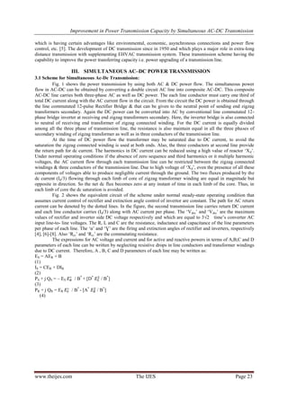Improvement in Power Transmission Capacity by Simultaneous AC-DC Transmission
www.theijes.com The IJES Page 23
which is having certain advantages like environmental, economic, asynchronous connections and power flow
control, etc. [5]. The development of DC transmission since in 1950 and which plays a major role in extra-long
distance transmission with supplementing EHVAC transmission system. These transmission scheme having the
capability to improve the power transferring capacity i.e. power upgrading of a transmission line.
III. SIMULTANEOUS AC–DC POWER TRANSMISSION
3.1 Scheme for Simultaneous Ac-Dc Transmission:
Fig. 1 shows the power transmission by using both AC & DC power flow. The simultaneous power
flow in AC-DC can be obtained by converting a double circuit AC line into composite AC-DC. This composite
AC-DC line carries both three-phase AC as well as DC power. The each line conductor must carry one third of
total DC current along with the AC current flow in the circuit. From the circuit the DC power is obtained through
the line commutated 12-pulse Rectifier Bridge & that can be given to the neutral point of sending end zigzag
transformers secondary. Again the DC power can be converted into AC by conventional line commutated 12-
phase bridge inverter at receiving end zigzag transformers secondary. Here, the inverter bridge is also connected
to neutral of receiving end transformer of zigzag connected winding. For the DC current is equally divided
among all the three phase of transmission line, the resistance is also maintain equal in all the three phases of
secondary winding of zigzag transformer as well as in three conductors of the transmission line.
At the time of DC power flow the transformer may be saturated due to DC current, to avoid the
saturation the zigzag connected winding is used at both ends. Also, the three conductors at second line provide
the return path for dc current. The harmonics in DC current can be reduced using a high value of reactor ‘Xd’.
Under normal operating conditions if the absence of zero sequence and third harmonics or it multiple harmonic
voltages, the AC current flow through each transmission line can be restricted between the zigzag connected
windings & three conductors of the transmission line. Due to high voltage of ‘Xd’, even the presence of all these
components of voltages able to produce negligible current through the ground. The two fluxes produced by the
dc current (Id/3) flowing through each limb of core of zigzag transformer winding are equal in magnitude but
opposite in direction. So the net dc flux becomes zero at any instant of time in each limb of the core. Thus, in
each limb of core the dc saturation is avoided.
Fig. 2 shows the equivalent circuit of the scheme under normal steady-state operating condition that
assumes current control of rectifier and extinction angle control of invertor are constant. The path for AC return
current can be denoted by the dotted lines. In the figure, the second transmission line carries return DC current
and each line conductor carries (Id/3) along with AC current per phase. The ‘Vdro’ and ‘Vdio’ are the maximum
values of rectifier and inverter side DC voltage respectively and which are equal to 3√2 time’s converter AC
input line-to- line voltages. The R, L and C are the resistance, inductance and capacitance of the line parameters
per phase of each line. The ‘α’ and ‘Ɣ’ are the firing and extinction angles of rectifier and inverters, respectively
[4], [6]-[8]. Also ‘Rcr’ and ‘Rci’ are the commutating resistance.
The expressions for AC voltage and current and for active and reactive powers in terms of A,B,C and D
parameters of each line can be written by neglecting resistive drops in line conductors and transformer windings
due to DC current. Therefore, A , B, C and D parameters of each line may be written as:
ES = AER + B
(1)
IS = CER + DIR
(2)
PS + j QS = – ES / B*
+ [D*
/ B*
]
(3)
PR + j QR = ER / B*
- [A*
/ B*
]
(4)
 