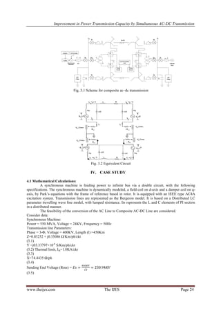 Improvement in Power Transmission Capacity by Simultaneous AC-DC Transmission
www.theijes.com The IJES Page 24
Fig. 3.1 Scheme for composite ac–dc transmission
Fig. 3.2 Equivalent Circuit
IV. CASE STUDY
4.1 Mathematical Calculations:
A synchronous machine is feeding power to infinite bus via a double circuit, with the following
specifications. The synchronous machine is dynamically modeled, a field coil on d-axis and a damper coil on q-
axis, by Park’s equations with the frame of reference based in rotor. It is equipped with an IEEE type AC4A
excitation system. Transmission lines are represented as the Bergeron model. It is based on a Distributed LC
parameter travelling wave line model, with lumped résistance. Its represents the L and C elements of PI section
in a distributed manner.
The feasibility of the conversion of the AC Line to Composite AC-DC Line are considered.
Consider data:
Synchronous Machine:
Power = 550 MVA, Voltage = 24KV, Frequency = 50Hz
Transmission line Parameters:
Phase = 3-Φ, Voltage = 400KV, Length (l) =450Km
Z=0.03252 + j0.33086 Ω/Km/ph/ckt
(3.1)
Y =j03.33797×10-6
S/Km/ph/ckt
(3.2) Thermal limit, Ith=1.8KA/ckt
(3.3)
X=74.4435 Ω/ph
(3.4)
Sending End Voltage (Rms) =
(3.5)
 