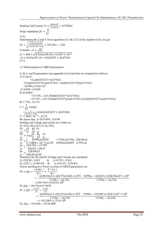 Improvement in Power Transmission Capacity by Simultaneous AC-DC Transmission
www.theijes.com The IJES Page 25
Sending End Current,
Surge impedance,
(3.6)
Substituting the Z and Y from equations (3.1) & (3.2) in the equation (3.6), we get
Consider,
(3.7)
3.2 Determination of ABCD parameters:
A, B, C and D parameters (see appendix-I) of each line are computed as follows:
A=Cosh γl
=Cosh(0.023237+j0.47343)
=Cosh(0.023237)Cos(0.47343) + Sinh(0.023237)Sin(0.47343)
=0.999+j1.918 10-4
A=0.999∟0.0109
B=ZcSinhγl
=315.59∟-2.81 [Sinh(0.023237+j0.47343)]
=315.59∟-2.81 [Sinh(0.023237)cos(0.47343)+jCosh(0.023237)sin(0.47343)]
B=7.778∟16.776
=
C =7.804 ∟22.39
We know that. A=D=0.999∟0.0109
Sending end voltage and current are written as:
ES=A.ER+B.IR & IS=C.ER+D.IR
Therefore the SE and RE Voltage and Currents are calculated:
ES=230.94∟0 KV & IS=0.793∟0 KA
ER=224.7∟-0.445 KV & IR=0.8125∟0.58 KA
Active and Reactive Power in terms of ABCD parameters are:
= (189.7363+J3.021)
Ps+jQs = 189.76 0.91 M.W
= (-185.2085+j1.51)
PR+JQR = 185.209∟179.84 MW
 