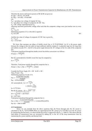Improvement in Power Transmission Capacity by Simultaneous AC-DC Transmission
www.theijes.com The IJES Page 26
Therefore the Active and reactive powers of SE & RE are given as:
Ps+jQs = 189.76∟0.91 M.W
PR+JQR = 185.209∟179.84 MW
Let,
Vph = per phase rms voltage of original AC line,
Va = per phase rms voltage of composite AC-DC line,
Vd = DC voltage superimposed on Vph
Allowing maximum permissible voltage offset such that the composite voltage wave just touches zero in every
cycle:
Vd = Vph/√2
Substituting equation (3.5), in the above equation:
Vd=163.299 KV
And the rms value of voltage of composite AC-DC line is given by_
Va = Vph/2
Va = 115.47 KV
We know that reactance per phase of double circuit line is X=74.4435Ω/ph. Let δ1 is the power angle
between the voltage at the two ends (to keep sufficient stability margin.δ1 is generally kept low for long lines
and seldom exceeds 30ْ). And δ2 is the power angle between the AC voltages at the two ends of the composite
line.
Total power transferred through the double circuit line before conversion is as follows:
But AC current/ph/ckt of double circuit line may be computed as
Therefore, Total power transfer through the composite line is
.
Consider the Power Angle, ْ ْ,
Then, P’total = Pac,
Substituting equation (3.4) & (3.5)
Pac = 1074.6394MW
AC current/ph/ckt.
Ia= 0.7755 KA
But the dc current,
Id = 4.873 KA
Total power transferred through the composite line is:
Pac+dc = 1860.16 MW
4.2 Conclusions:
Hence we can conclude from the above equations that, the Power through only the AC circuit is
calculated as the Pac=1074.639MW.When we superimposed the DC current of Id=4.873KA over the AC power
by maintaining thermal limit, it is observed that the power is improved to the Pac+dc=1860.16. This shows that the
load ability of transmission lines are increased by adding DC to the AC in the long transmission lines by
maintaining the system stability and thermal limit.
 