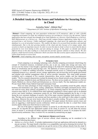 IOSR Journal of Computer Engineering (IOSRJCE)
ISSN: 2278-0661 Volume 4, Issue 5 (Sep-Oct. 2012), PP 11-18
www.iosrjournals.org
www.iosrjournals.org 11 | Page
A Detailed Analysis of the Issues and Solutions for Securing Data
in Cloud
Anindita Saha1
, Abhijit Das2
1, 2
(Department of IT, RCC Institute of Information Technology, India)
Abstract : Cloud computing, the next generation architecture of IT enterprises, offers us with a flexible
computing environment. In cloud, the virtualized resources are provided as a service over the internet. Typical
applications that have already been thought of are SaaS (Software as a Service), PaaS (Platform as a Service),
IaaS (Infrastructure as a Service) etc., which may provide common business applications online that is to be
accessed from a web browser. Unlike traditional computing, the cloud moves the application software and
databases to a set of networked resources. This enables the data to be accessed from anywhere and anybody
simultaneously. Due to the fast growing markets of the cloud and also because of its unique nature, data
security in cloud is an important concern. In order to secure the data in cloud, we have to ensure that the data is
protected in every level during its flow and also during its storage. In this paper we identify and classify
different threats to the data residing in a cloud and also provide separate solutions to these attacks. We also
propose a multi-layered security architecture which can ensure the data security aspects and protect the data as
it flows from browser to server level.
Keywords: cloud computing, data security, encryption, security attacks, security issues
I. INTRODUCTION
Cloud computing is an emerging technology with a flexible computing environment which brings the
concept of virtualized resources, on-demand services, pay as per use, online data storage and many more
services over the internet. It has brought a significant change in the field of IT infrastructure by introducing the
theme of virtualization and by reducing huge costs. The definition of cloud as given by NIST [1] is “Cloud
computing is a model for enabling convenient, on-demand network access to a shared pool of configurable
computing resources (e.g., networks, servers, storage, applications, and services) that can be rapidly provisioned
and released with minimal management effort or service provider interaction. This cloud model promotes
availability and is composed of five essential characteristics, three service models, and four deployment
models.” The five essential characteristics include On-demand service, Broad network access, Resource pooling
(location pooling), Scalable & elastic and Metered services. The three service models are: Software as a Service
(SaaS), Platform as a Service (PaaS) and Infrastructure as a Service (IaaS). The four deployment models are:
Private Cloud, Public Cloud, Hybrid Cloud and Community Cloud.
There are many advantages of cloud computing, for example, accessibility around the globe, reduced
hardware and maintenance cost, agility, scaling, collaboration, flexibility and highly automated process where
one need not worry about software up-gradation [2, 3]. Cloud computing improves the utilization of network
resources many fold [4, 5]. It is different from other traditional computing in various aspects such as on-demand
service, user centric interfaces, autonomous system [6], etc. With increasing popularity day by day, it is also
facing the ever consistent challenge of security. One of the major concerns regarding cloud security is user’s
data. The data can be accessed by user anytime and from anywhere in the world and is often subject to number
of changes. Moreover the user never knows where the data is actually residing. This gives rise to a number of
security threats from which the data needs to be protected. This paper analyses the known security issues and
aims at suggesting a multi-layered security architecture which can protect the data in a cloud from sixteen
security attacks which occur from browser to server level.
The rest of the paper is organized as follows: in section II, we talk about the services of the cloud. In
section III, we describe the four deployment models of the cloud. In section IV, we talk about the security
issues. In section V, we describe all attacks and their solutions and finally in section VI, we propose the multi-
layered security architecture. Then, in section VII, we conclude by summarizing our paper.
II. THE SERVICE MODELS OF CLOUD
According to the different types of services offered, cloud computing can be considered to be
consisting of following three layers:
 Software as a Service (SaaS) - It includes implementation of end user applications delivered on demand on a
pay per use basis. The major benefit is that there is no compatibility issue and no licensing risk involved. The
software requires no installation; instead one can get the service of the software directly from the cloud. It
 