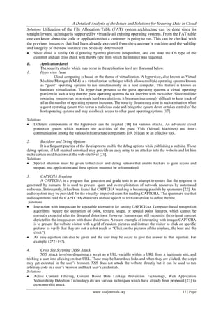 A Detailed Analysis of the Issues and Solutions for Securing Data in Cloud
www.iosrjournals.org 15 | Page
Solutions Utilization of the File Allocation Table (FAT) system architecture can be done since its
straightforward technique is supported by virtually all existing operating systems. From the FAT table
one can know about the code or application that a customer is going to run. This can be checked with
the previous instances that had been already executed from the customer’s machine and the validity
and integrity of the new instance can be easily determined.
 Since cloud is totally OS (Operating System) platform independent, one can store the OS type of the
customer and can cross check with the OS type from which the instance was requested.
B. Application Level
The security attacks which may occur in the application level are discussed below.
1. Hypervisor Issue
Cloud computing is based on the theme of virtualization. A hypervisor, also known as Virtual
Machine Manager (VMM) is a virtualization technique which allows multiple operating systems known
as “guest” operating systems to run simultaneously on a host computer. This feature is known as
hardware virtualization. The hypervisor presents to the guest operating systems a virtual operating
platform in such a way that the guest operating systems do not interfere with each other. Since multiple
operating systems run on a single hardware platform, it becomes increasingly difficult to keep track of
all as the number of operating systems increases. The security threats may arise in such a situation when
a guest operating system tries to run a malicious code and brings the system down or takes control of the
host operating systems and may also block access to other guest operating systems [17].
Solutions
 Different components of the hypervisor can be targeted [18] for various attacks. An advanced cloud
protection system which monitors the activities of the guest VMs (Virtual Machines) and inter-
communication among the various infrastructure components [19, 20] can be an effective tool.
2. Backdoor and Debug Options
It is a frequent practice of the developers to enable the debug options while publishing a website. These
debug options, if left enabled unnoticed may provide an easy entry to an attacker into the website and let him
make certain modifications at the web-site level [21].
Solutions
 Special attention must be given to backdoor and debug options that enable hackers to gain access and
trespass into applications and these options must not be left unnoticed.
3. CAPTCHA Breaking
A CAPTCHA is a program that generates and grade tests in an attempt to ensure that the response is
generated by humans. It is used to prevent spam and overexploitation of network resources by automated
softwares. But recently, it has been found that CAPTCHA breaking is becoming possible by spammers [22]. An
audio system may be provided for the visually- impaired users for reading CAPTCHA. The spammers use that
audio system to read the CAPTCHA characters and use speech to text conversion to defeat the test.
Solutions
 Interaction with images can be a possible alternative for texting CAPTCHAs. Computer-based recognition
algorithms require the extraction of color, texture, shape, or special point features, which cannot be
correctly extracted after the designed distortions. However, humans can still recognize the original concept
depicted in the images even with these distortions. A recent example of interacting with images CAPTCHA
is to present the website visitor with a grid of random pictures and instruct the visitor to click on specific
pictures to verify that they are not a robot (such as “Click on the pictures of the airplane, the boat and the
clock”).
 An easy equation can also be given and the user may be asked to give the answer to that equation. For
example, (2*2+1=?).
4. Cross Site Scripting (XSS) Attack
XSS attack involves disguising a script as a URL variable within a URL from a legitimate site, and
tricking a user into clicking on that URL. These may be hazardous links and when they are clicked, the script
may get executed in the user’s browser. XSS does not attack the website directly but it can be used to run
arbitrary code in a user’s browser and hack user’s credentials.
Solutions
 Active Content Filtering, Content Based Data Leakage Prevention Technology, Web Application
Vulnerability Detection Technology etc are various techniques which have already been proposed [23] to
overcome this attack.
 