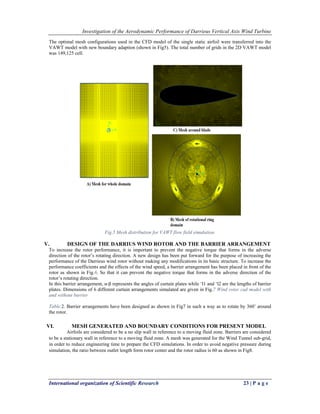Investigation of the Aerodynamic Performance of Darrieus Vertical Axis Wind Turbine
International organization of Scientific Research 23 | P a g e
The optimal mesh configurations used in the CFD model of the single static airfoil were transferred into the
VAWT model with new boundary adaption (shown in Fig5). The total number of grids in the 2D VAWT model
was 149,125 cell.
Fig.5 Mesh distribution for VAWT flow field simulation.
V. DESIGN OF THE DARRIUS WIND ROTOR AND THE BARRIER ARRANGEMENT
To increase the rotor performance, it is important to prevent the negative torque that forms in the adverse
direction of the rotor’s rotating direction. A new design has been put forward for the purpose of increasing the
performance of the Darrieus wind rotor without making any modifications in its basic structure. To increase the
performance coefficients and the effects of the wind speed, a barrier arrangement has been placed in front of the
rotor as shown in Fig.6. So that it can prevent the negative torque that forms in the adverse direction of the
rotor’s rotating direction.
In this barrier arrangement, α-β represents the angles of curtain plates while ‘l1 and ‘l2 are the lengths of barrier
plates. Dimensions of 6 different curtain arrangements simulated are given in Fig.7 Wind rotor cad model with
and without barrier
Table.2. Barrier arrangements have been designed as shown in Fig7 in such a way as to rotate by 360˚ around
the rotor.
VI. MESH GENERATED AND BOUNDARY CONDITIONS FOR PRESENT MODEL
Airfoils are considered to be a no slip wall in reference to a moving fluid zone. Barriers are considered
to be a stationary wall in reference to a moving fluid zone. A mesh was generated for the Wind Tunnel sub-grid,
in order to reduce engineering time to prepare the CFD simulations. In order to avoid negative pressure during
simulation, the ratio between outlet length form rotor center and the rotor radius is 60 as shown in Fig8.
 