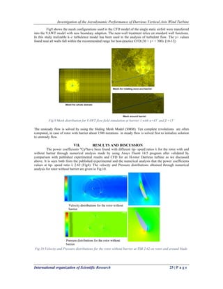 Investigation of the Aerodynamic Performance of Darrieus Vertical Axis Wind Turbine
International organization of Scientific Research 25 | P a g e
Fig9 shows the mesh configurations used in the CFD model of the single static airfoil were transferred
into the VAWT model with new boundary adaption. The near-wall treatment relies on standard wall functions.
In this study realizable k–ɛ turbulence model has been used in the analysis of turbulent flow. The y+ values
found near all walls fall within the recommended range for best-practice CFD (30 < y+ < 300). [10-13]
Fig.9 Mesh distribution for VAWT flow field simulation at barrier 1 with α=45˚ and β =15˚
 
The unsteady flow is solved by using the Sliding Mesh Model (SMM). Ten complete revolutions are often
computed, in case of rotor with barrier about 1500 iterations in steady flow is solved first to initialize solution
to unsteady flow.
VII. RESULTS AND DISCUSSION
The power coefficients "Cp"have been found with different tip- speed ratios λ for the rotor with and
without barrier through numerical analysis made by using Ansys Fluent 14.5 program after validated by
comparison with published experimental results and CFD for an H-rotor Darrieus turbine as we discussed
above. It is seen both from the published experimental and the numerical analysis that the power coefficients
values at tip- speed ratio λ 2.62 (Fig4). The velocity and Pressure distributions obtained through numerical
analysis for rotor without barrier are given in Fig.10.
Fig.10 Velocity and Pressure distributions for the rotor without barrier at TSR 2.62 on rotor and around blade.
 
 