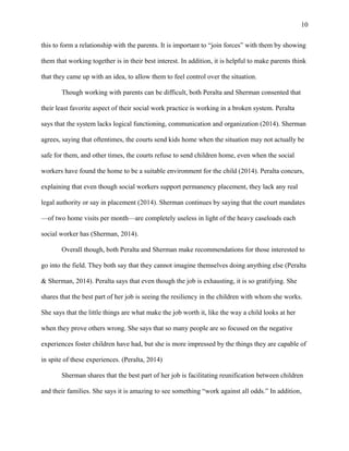 this to form a relationship with the parents. It is important to “join forces” with them by showing
them that working together is in their best interest. In addition, it is helpful to make parents think
that they came up with an idea, to allow them to feel control over the situation.
Though working with parents can be difficult, both Peralta and Sherman consented that
their least favorite aspect of their social work practice is working in a broken system. Peralta
says that the system lacks logical functioning, communication and organization (2014). Sherman
agrees, saying that oftentimes, the courts send kids home when the situation may not actually be
safe for them, and other times, the courts refuse to send children home, even when the social
workers have found the home to be a suitable environment for the child (2014). Peralta concurs,
explaining that even though social workers support permanency placement, they lack any real
legal authority or say in placement (2014). Sherman continues by saying that the court mandates
—of two home visits per month—are completely useless in light of the heavy caseloads each
social worker has (Sherman, 2014).
Overall though, both Peralta and Sherman make recommendations for those interested to
go into the field. They both say that they cannot imagine themselves doing anything else (Peralta
& Sherman, 2014). Peralta says that even though the job is exhausting, it is so gratifying. She
shares that the best part of her job is seeing the resiliency in the children with whom she works.
She says that the little things are what make the job worth it, like the way a child looks at her
when they prove others wrong. She says that so many people are so focused on the negative
experiences foster children have had, but she is more impressed by the things they are capable of
in spite of these experiences. (Peralta, 2014)
Sherman shares that the best part of her job is facilitating reunification between children
and their families. She says it is amazing to see something “work against all odds.” In addition,
10
 