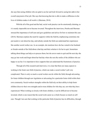 she says that seeing children who are glad to see her and look forward to seeing her adds to her
overall enjoyment of her job. She says that knowing that she is able to make a difference in the
lives of children makes it all worth it. (Sherman, 2014)
With the all of the good and the bad, social work practice can be emotionally draining, as
it is nearly impossible not to become invested. Throughout the interviews, Peralta and Sherman
stressed the importance of self-care and gave guidelines and advice for how to maintain this care
(2014). Sherman explains the need for supports within the field by emphasizing sometimes she
just needs to vent about her day, and nobody outside the field can understand her experiences
like another social worker can. As an example, she mentions how she has vented to her husband
or friends outside of the field about a bad day and their solution is for her to quit. Sometimes
talking about things can help us to process them, but she never wants to quit and the next day she
may go into work and forget about her bad day when she sees the smiles of the children who are
happy to see her. It is important to have supports that can understand the frustrations of practice.
Through all of the research and interviews, it is clear that there are many aspects to
working in the foster care field of practice, which can make a social worker’s job very
complicated. There is only so much a social worker can do within the field, through advocating
for foster children through new legislation or advocating for a particular foster child within their
own community. Social workers strengths within the field rely on their ability to help foster
children discover their own strengths and to treat children for who they are, not what they have
experienced. When working so closely with foster children, it can be difficult not to become
invested, which is one reason that the social work career as a whole focuses so much on self-
care. Though I am sure that working in this particular field of practice has its difficulties, through
11
 