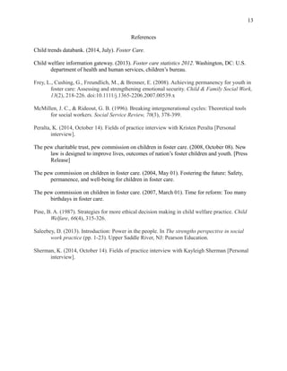 References
Child trends databank. (2014, July). Foster Care.
Child welfare information gateway. (2013). Foster care statistics 2012. Washington, DC: U.S.
department of health and human services, children’s bureau.
Frey, L., Cushing, G., Freundlich, M., & Brenner, E. (2008). Achieving permanency for youth in
foster care: Assessing and strengthening emotional security. Child & Family Social Work,
13(2), 218-226. doi:10.1111/j.1365-2206.2007.00539.x
McMillen, J. C., & Rideout, G. B. (1996). Breaking intergenerational cycles: Theoretical tools
for social workers. Social Service Review, 70(3), 378-399.
Peralta, K. (2014, October 14). Fields of practice interview with Kristen Peralta [Personal
interview].
The pew charitable trust, pew commission on children in foster care. (2008, October 08). New
law is designed to improve lives, outcomes of nation’s foster children and youth. [Press
Release]
The pew commission on children in foster care. (2004, May 01). Fostering the future: Safety,
permanence, and well-being for children in foster care.
The pew commission on children in foster care. (2007, March 01). Time for reform: Too many
birthdays in foster care.
Pine, B. A. (1987). Strategies for more ethical decision making in child welfare practice. Child
Welfare, 66(4), 315-326.
Saleebey, D. (2013). Introduction: Power in the people. In The strengths perspective in social
work practice (pp. 1-23). Upper Saddle River, NJ: Pearson Education.
Sherman, K. (2014, October 14). Fields of practice interview with Kayleigh Sherman [Personal
interview].
13
 