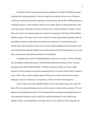 Generalist social work practitioners may be employed in a number of different settings,
working with varying populations. These can range from working with survivors of domestic
violence to working with homeless populations, from working with the HIV/AIDS population to
working in prisons, or from working with survivors of elder abuse to working with those in the
foster care system. This paper will focus on foster care as a field of practice. In today’s society,
foster care and its associated programs are essential to ensuring the well being of both children,
and their parents. The system must work to ensure the mental, physical and emotional safety of
the children at home, in their schools and within the community. It is essential that social
workers meet with the parents as well, to try to gain an understanding of the circumstances that
involved the parents and their children in the system and to work with these parents to overcome
these circumstances and explore possibilities of reunification.
According to the Code of Federal Regulations, foster care is at least “24-hour substitute
care for children outside their homes” (Child Welfare Information Gateway, 2013). Likewise,
according to the Child Trends Databank, “children are placed in foster care when a child
protective services worker and court have determined that it is not safe for the child to remain at
home” (2014). Many of these children placed in foster care are those who have been found
delinquent, survivors of physical or sexual abuse, or those who have been neglected.
In 2012, there were nearly 400,000 children in the United States foster care system. Of
these, 28% were placed in kinship care (care with a relative or other family member), 47% were
placed in non-kinship foster homes, 15% found placement in institutions and group homes, 6%
were taking part in home visits on a trial basis, and the remaining 6% were placed in pre-
adoptive homes, were independents with supervision or were runaways. The average age of a
2
 