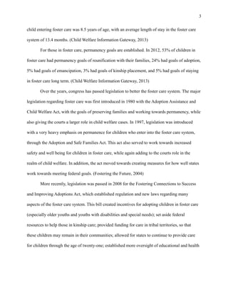 child entering foster care was 8.5 years of age, with an average length of stay in the foster care
system of 13.4 months. (Child Welfare Information Gateway, 2013)
For those in foster care, permanency goals are established. In 2012, 53% of children in
foster care had permanency goals of reunification with their families, 24% had goals of adoption,
5% had goals of emancipation, 3% had goals of kinship placement, and 5% had goals of staying
in foster care long term. (Child Welfare Information Gateway, 2013)
Over the years, congress has passed legislation to better the foster care system. The major
legislation regarding foster care was first introduced in 1980 with the Adoption Assistance and
Child Welfare Act, with the goals of preserving families and working towards permanency, while
also giving the courts a larger role in child welfare cases. In 1997, legislation was introduced
with a very heavy emphasis on permanence for children who enter into the foster care system,
through the Adoption and Safe Families Act. This act also served to work towards increased
safety and well being for children in foster care, while again adding to the courts role in the
realm of child welfare. In addition, the act moved towards creating measures for how well states
work towards meeting federal goals. (Fostering the Future, 2004)
More recently, legislation was passed in 2008 for the Fostering Connections to Success
and Improving Adoptions Act, which established regulation and new laws regarding many
aspects of the foster care system. This bill created incentives for adopting children in foster care
(especially older youths and youths with disabilities and special needs); set aside federal
resources to help those in kinship care; provided funding for care in tribal territories, so that
these children may remain in their communities; allowed for states to continue to provide care
for children through the age of twenty-one; established more oversight of educational and health
3
 